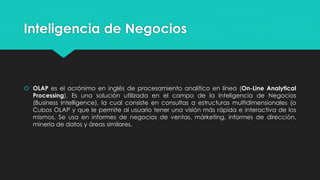 Inteligencia de Negocios
 OLAP es el acrónimo en inglés de procesamiento analítico en línea (On-Line Analytical
Processing). Es una solución utilizada en el campo de la Inteligencia de Negocios
(Business Intelligence), la cual consiste en consultas a estructuras multidimensionales (o
Cubos OLAP y que le permite al usuario tener una visión más rápida e interactiva de los
mismos. Se usa en informes de negocios de ventas, márketing, informes de dirección,
minería de datos y áreas similares.
 