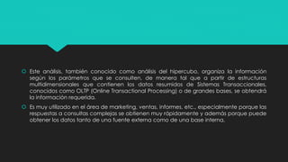  Este análisis, también conocido como análisis del hipercubo, organiza la información
según los parámetros que se consulten, de manera tal que a partir de estructuras
multidimensionales que contienen los datos resumidos de Sistemas Transaccionales,
conocidos como OLTP (Online Transactional Processing) o de grandes bases, se obtendrá
la información requerida.
 Es muy utilizado en el área de marketing, ventas, informes, etc., especialmente porque las
respuestas a consultas complejas se obtienen muy rápidamente y además porque puede
obtener los datos tanto de una fuente externa como de una base interna.
 