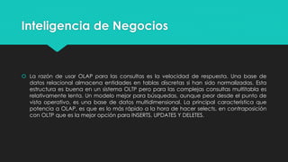 Inteligencia de Negocios
 La razón de usar OLAP para las consultas es la velocidad de respuesta. Una base de
datos relacional almacena entidades en tablas discretas si han sido normalizadas. Esta
estructura es buena en un sistema OLTP pero para las complejas consultas multitabla es
relativamente lenta. Un modelo mejor para búsquedas, aunque peor desde el punto de
vista operativo, es una base de datos multidimensional. La principal característica que
potencia a OLAP, es que es lo más rápido a la hora de hacer selects, en contraposición
con OLTP que es la mejor opción para INSERTS, UPDATES Y DELETES.
 