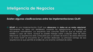 Inteligencia de Negocios
Existen algunas clasificaciones entre las implementaciones OLAP.
 ROLAP es una implementación OLAP que almacena los datos en un motor relacional.
Típicamente, los datos son detallados, evitando las agregaciones y las tablas se
encuentran normalizadas. Los esquemas más comunes sobre los que se trabaja son
estrella ó copo de nieve, aunque es posible trabajar sobre cualquier base de datos
relacional. La arquitectura está compuesta por un servidor de banco de datos relacional
y el motor OLAP se encuentra en un servidor dedicado. La principal ventaja de esa
arquitectura es que permite el análisis de una enorme cantidad de datos
 