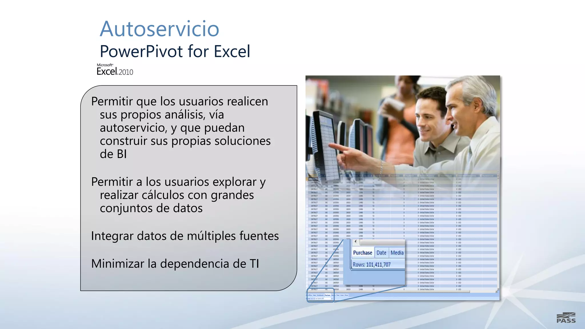 Autoservicio
 PowerPivot for Excel

Permitir que los usuarios realicen
 sus propios análisis, vía
 autoservicio, y que puedan
 construir sus propias soluciones
 de BI

Permitir a los usuarios explorar y
 realizar cálculos con grandes
 conjuntos de datos

Integrar datos de múltiples fuentes

Minimizar la dependencia de TI
 