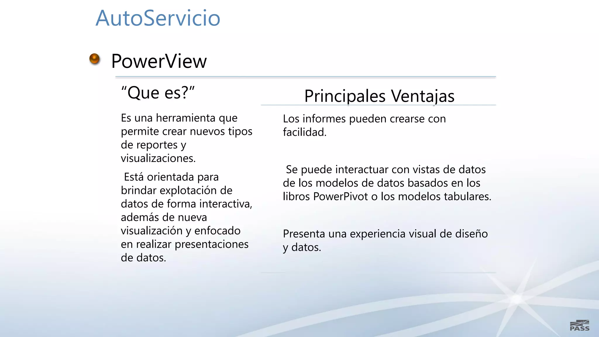 AutoServicio


  “Que es?”                         Principales Ventajas
  Es una herramienta que        Los informes pueden crearse con
  permite crear nuevos tipos    facilidad.
  de reportes y
  visualizaciones.
                                 Se puede interactuar con vistas de datos
   Está orientada para
                                de los modelos de datos basados en los
  brindar explotación de
                                libros PowerPivot o los modelos tabulares.
  datos de forma interactiva,
  además de nueva
  visualización y enfocado      Presenta una experiencia visual de diseño
  en realizar presentaciones    y datos.
  de datos.
 