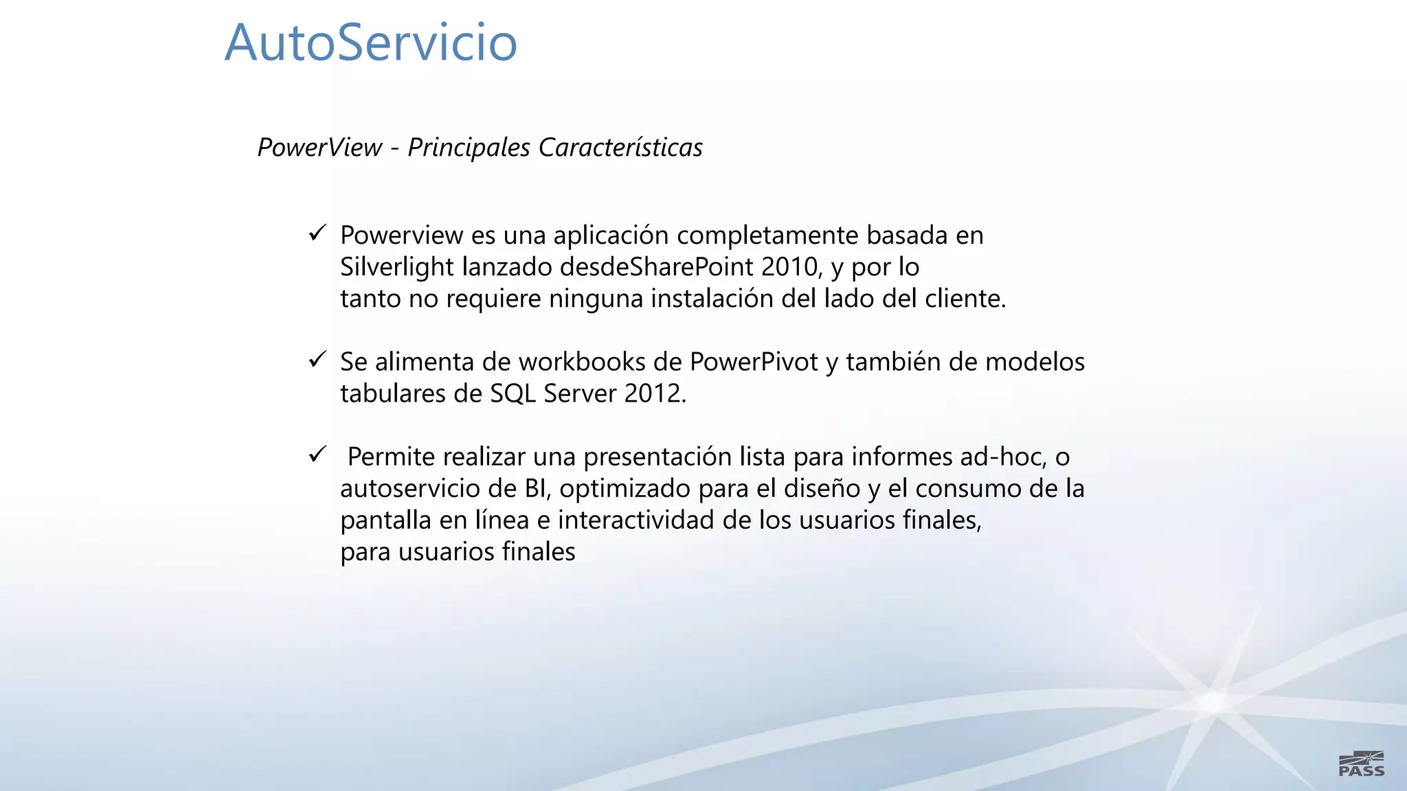 AutoServicio
 PowerView - Principales Características


      Powerview es una aplicación completamente basada en
       Silverlight lanzado desdeSharePoint 2010, y por lo
       tanto no requiere ninguna instalación del lado del cliente.

      Se alimenta de workbooks de PowerPivot y también de modelos
       tabulares de SQL Server 2012.

      Permite realizar una presentación lista para informes ad-hoc, o
       autoservicio de BI, optimizado para el diseño y el consumo de la
       pantalla en línea e interactividad de los usuarios finales,
       para usuarios finales
 