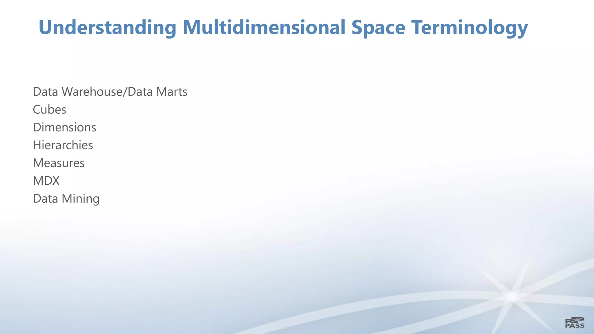 Understanding Multidimensional Space Terminology


Data Warehouse/Data Marts
Cubes
Dimensions
Hierarchies
Measures
MDX
Data Mining
 