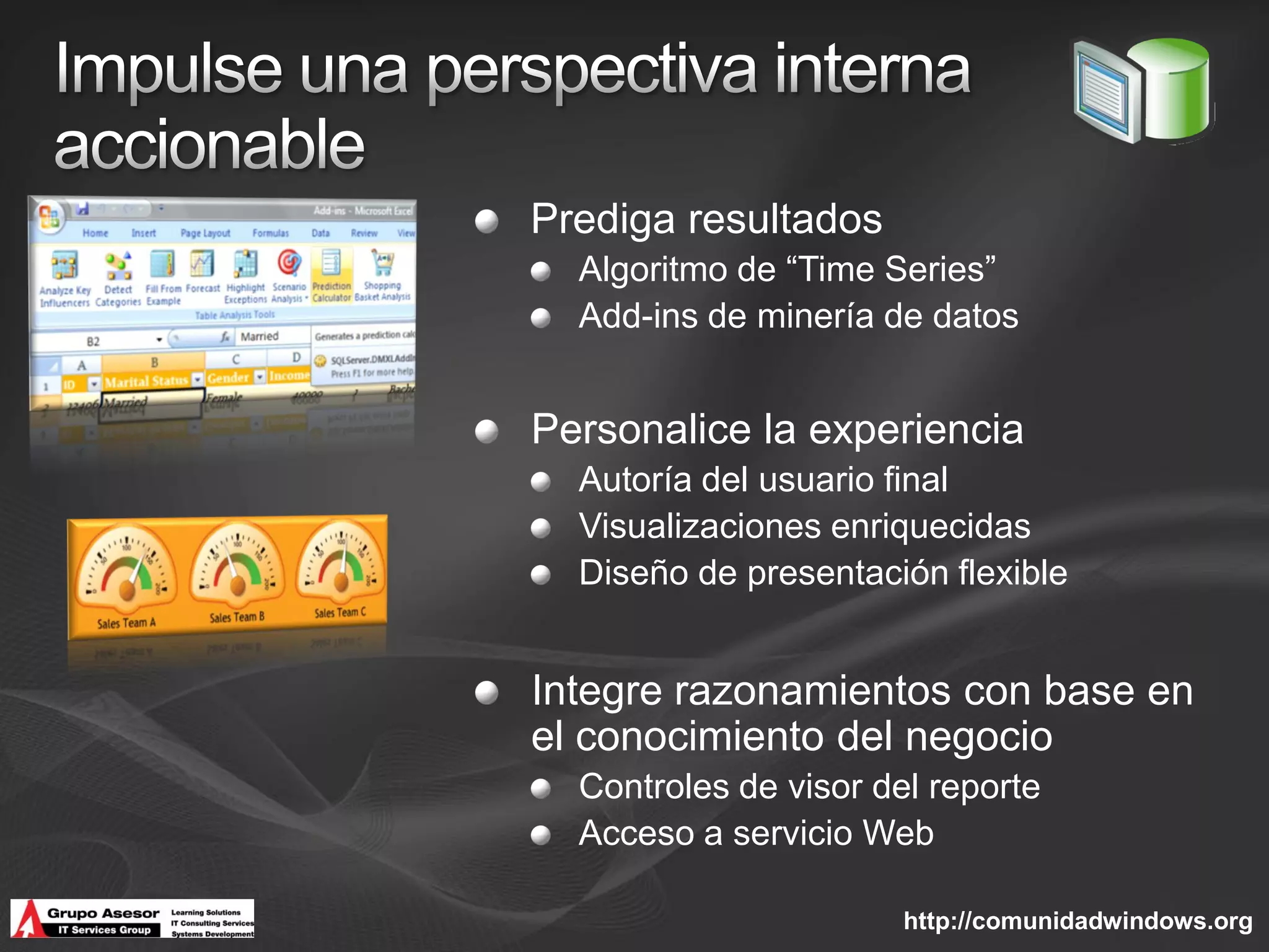 Prediga resultados
  Algoritmo de “Time Series”
  Add-ins de minería de datos


Personalice la experiencia
  Autoría del usuario final
  Visualizaciones enriquecidas
  Diseño de presentación flexible


Integre razonamientos con base en
el conocimiento del negocio
  Controles de visor del reporte
  Acceso a servicio Web

                       http://comunidadwindows.org
 