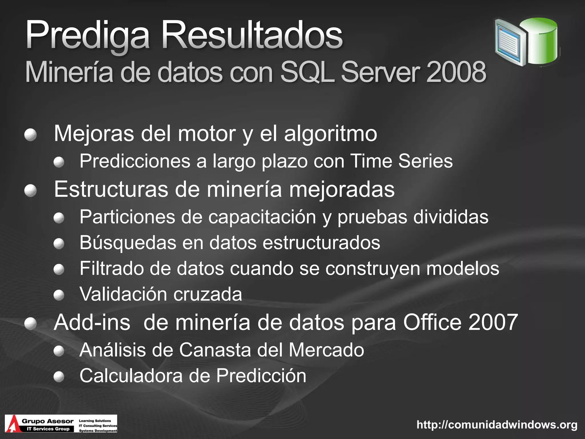Minería de datos con SQL Server 2008

  Mejoras del motor y el algoritmo
    Predicciones a largo plazo con Time Series
  Estructuras de minería mejoradas
    Particiones de capacitación y pruebas divididas
    Búsquedas en datos estructurados
    Filtrado de datos cuando se construyen modelos
    Validación cruzada
  Add-ins de minería de datos para Office 2007
    Análisis de Canasta del Mercado
    Calculadora de Predicción

                                         http://comunidadwindows.org
 