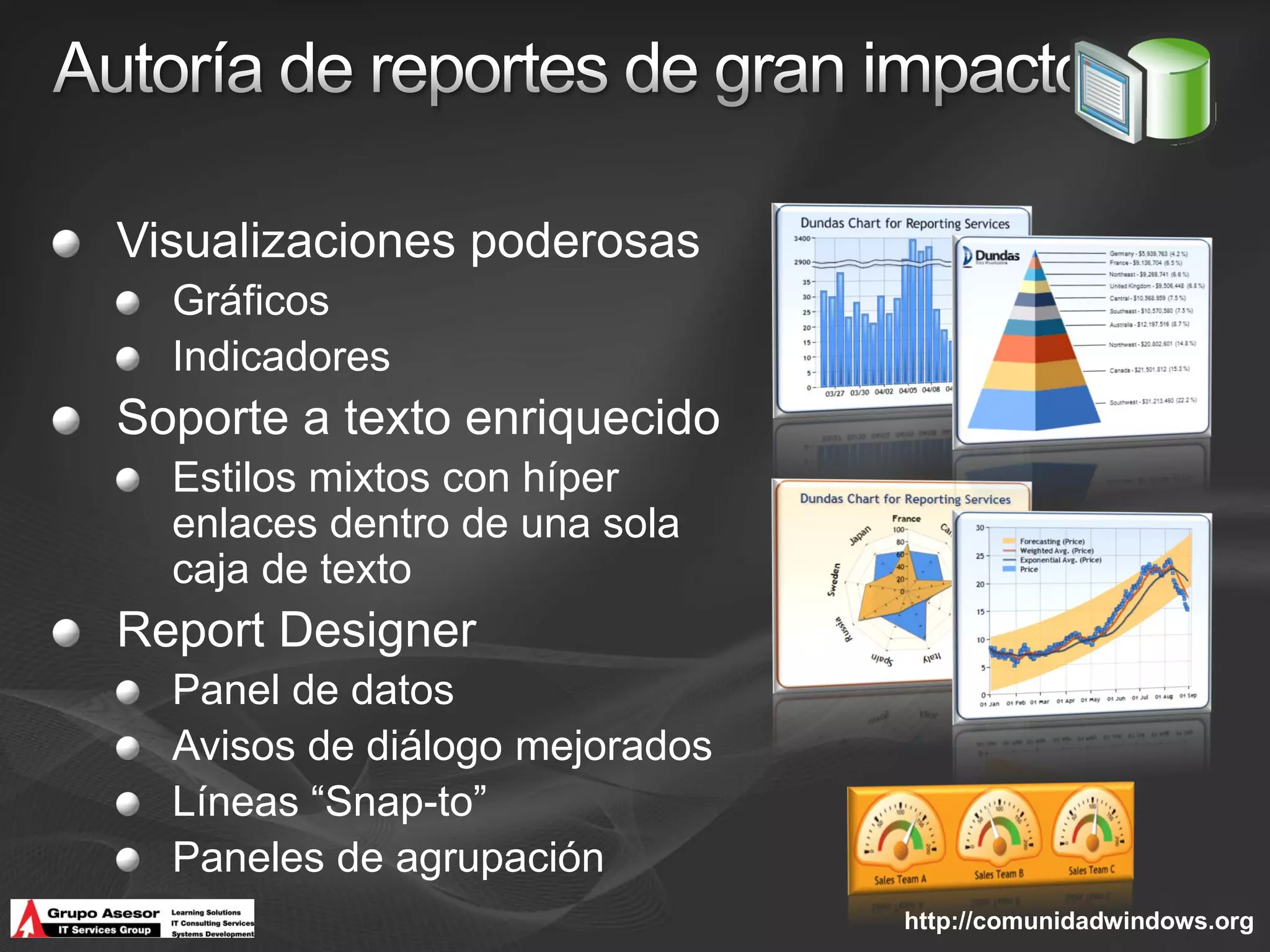 Visualizaciones poderosas
  Gráficos
  Indicadores
Soporte a texto enriquecido
  Estilos mixtos con híper
  enlaces dentro de una sola
  caja de texto
Report Designer
  Panel de datos
  Avisos de diálogo mejorados
  Líneas “Snap-to”
  Paneles de agrupación
                                http://comunidadwindows.org
 