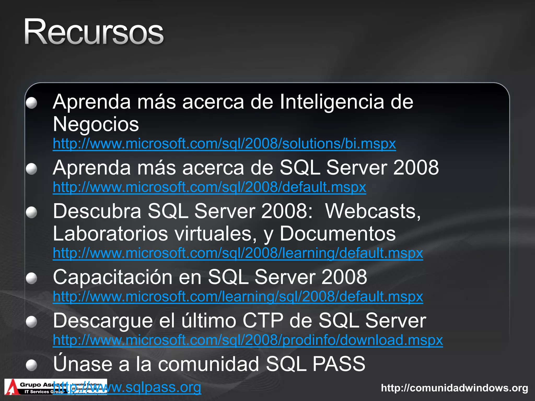 Aprenda más acerca de Inteligencia de
Negocios
http://www.microsoft.com/sql/2008/solutions/bi.mspx
Aprenda más acerca de SQL Server 2008
http://www.microsoft.com/sql/2008/default.mspx
Descubra SQL Server 2008: Webcasts,
Laboratorios virtuales, y Documentos
http://www.microsoft.com/sql/2008/learning/default.mspx
Capacitación en SQL Server 2008
http://www.microsoft.com/learning/sql/2008/default.mspx
Descargue el último CTP de SQL Server
http://www.microsoft.com/sql/2008/prodinfo/download.mspx
Únase a la comunidad SQL PASS
http://www.sqlpass.org                           http://comunidadwindows.org
 