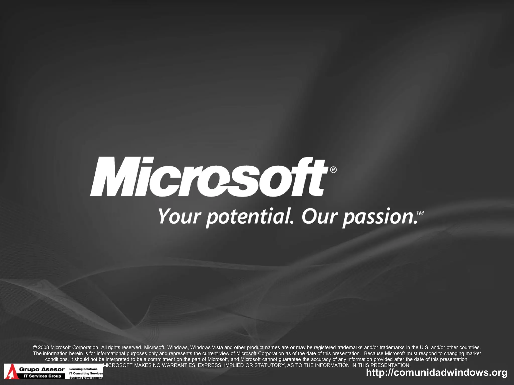 © 2008 Microsoft Corporation. All rights reserved. Microsoft, Windows, Windows Vista and other product names are or may be registered trademarks and/or trademarks in the U.S. and/or other countries.
The information herein is for informational purposes only and represents the current view of Microsoft Corporation as of the date of this presentation. Because Microsoft must respond to changing market
     conditions, it should not be interpreted to be a commitment on the part of Microsoft, and Microsoft cannot guarantee the accuracy of any information provided after the date of this presentation.
                                 MICROSOFT MAKES NO WARRANTIES, EXPRESS, IMPLIED OR STATUTORY, AS TO THE INFORMATION IN THIS PRESENTATION.
                                                                                                                                                     http://comunidadwindows.org
 