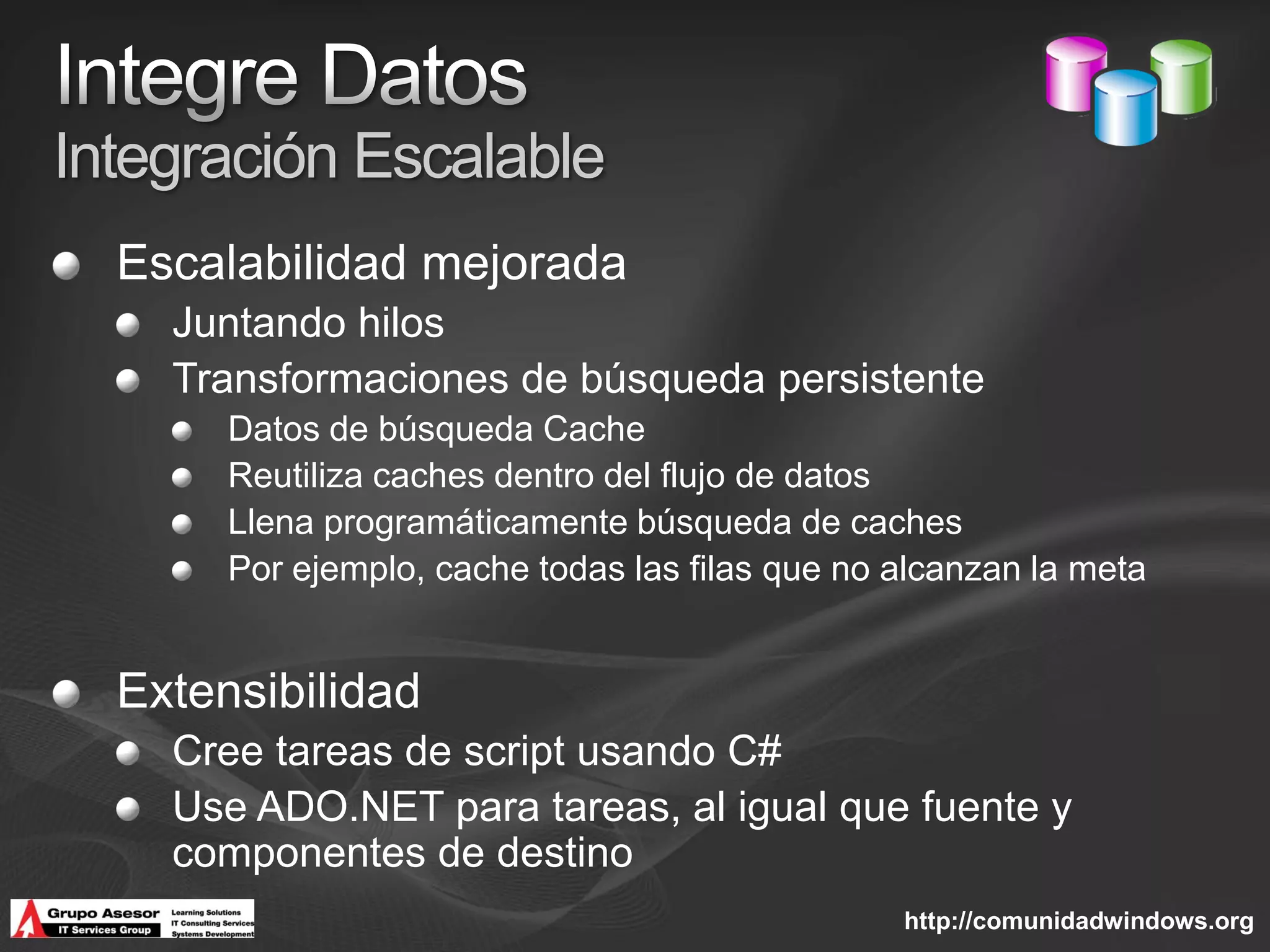 Integración Escalable
  Escalabilidad mejorada
    Juntando hilos
    Transformaciones de búsqueda persistente
       Datos de búsqueda Cache
       Reutiliza caches dentro del flujo de datos
       Llena programáticamente búsqueda de caches
       Por ejemplo, cache todas las filas que no alcanzan la meta


  Extensibilidad
    Cree tareas de script usando C#
    Use ADO.NET para tareas, al igual que fuente y
    componentes de destino
                                                 http://comunidadwindows.org
 