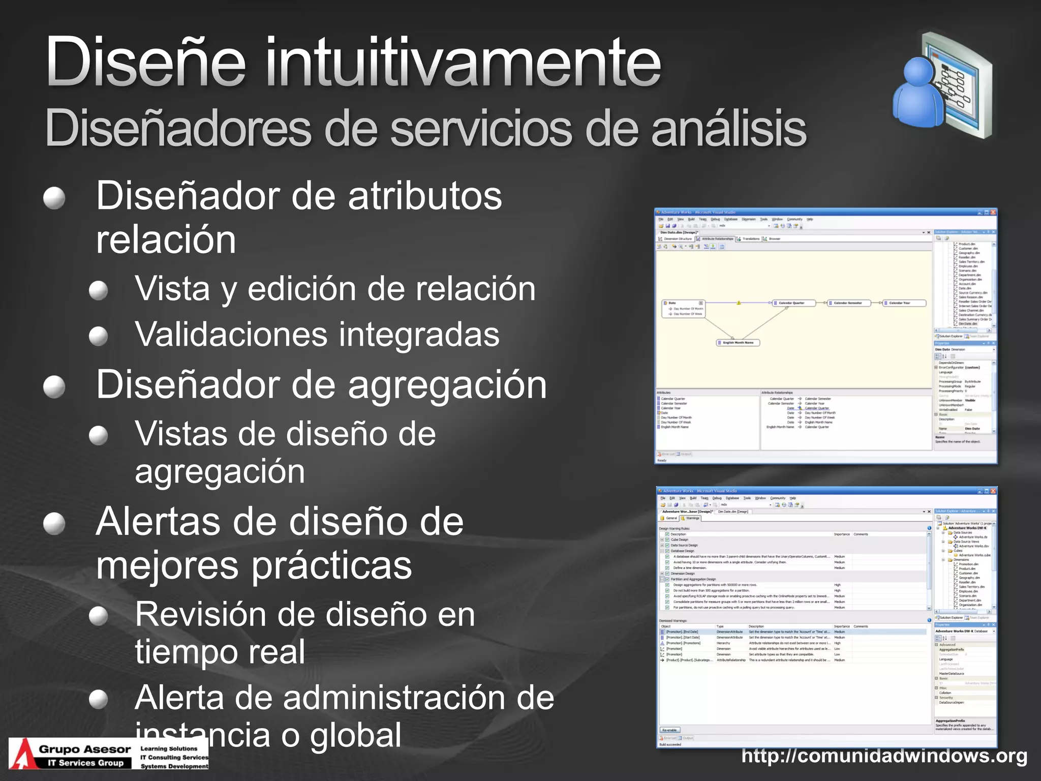 Diseñadores de servicios de análisis
  Diseñador de atributos
  relación
    Vista y edición de relación
    Validaciones integradas
  Diseñador de agregación
    Vistas de diseño de
    agregación
  Alertas de diseño de
  mejores prácticas
    Revisión de diseño en
    tiempo real
    Alerta de administración de
    instancia o global            http://comunidadwindows.org
 