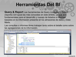 Herramientas Del BI
Query & Report Las herramientas de Query (consulta) y Report
(reporte) son quizá las más conocidas en este ámbito, ya que son
fundamentales para el desarrollo y manejo de listados e informes
basados en la información presente en los almacenes de datos y Data
Marts.
Las consultas o informes libres trabajan tanto sobre el detalle como sobre
las agregaciones de la información.
 