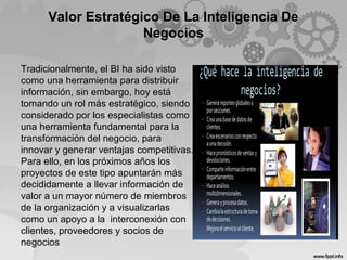 Valor Estratégico De La Inteligencia De
Negocios
Tradicionalmente, el BI ha sido visto
como una herramienta para distribuir
información, sin embargo, hoy está
tomando un rol más estratégico, siendo
considerado por los especialistas como
una herramienta fundamental para la
transformación del negocio, para
innovar y generar ventajas competitivas.
Para ello, en los próximos años los
proyectos de este tipo apuntarán más
decididamente a llevar información de
valor a un mayor número de miembros
de la organización y a visualizarlas
como un apoyo a la interconexión con
clientes, proveedores y socios de
negocios
 