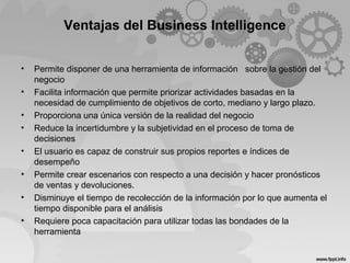 Ventajas del Business Intelligence
• Permite disponer de una herramienta de información sobre la gestión del
negocio
• Facilita información que permite priorizar actividades basadas en la
necesidad de cumplimiento de objetivos de corto, mediano y largo plazo.
• Proporciona una única versión de la realidad del negocio
• Reduce la incertidumbre y la subjetividad en el proceso de toma de
decisiones
• El usuario es capaz de construir sus propios reportes e índices de
desempeño
• Permite crear escenarios con respecto a una decisión y hacer pronósticos
de ventas y devoluciones.
• Disminuye el tiempo de recolección de la información por lo que aumenta el
tiempo disponible para el análisis
• Requiere poca capacitación para utilizar todas las bondades de la
herramienta
 