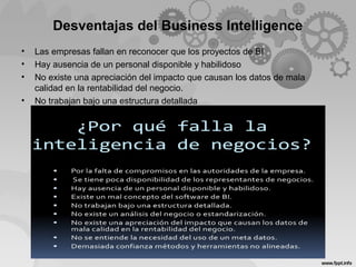 Desventajas del Business Intelligence
• Las empresas fallan en reconocer que los proyectos de BI
• Hay ausencia de un personal disponible y habilidoso
• No existe una apreciación del impacto que causan los datos de mala
calidad en la rentabilidad del negocio.
• No trabajan bajo una estructura detallada
 