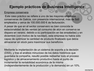 Ejemplo prácticos de Business Intelligence
Empresa conservera
Este caso práctico se refiere a uno de las mayores empresas
conserveras de Galicia, con presencia internacional, más de 500
empleados y cerca de 100.000.000 € de facturación.
A pesar de que en el sector conservero es bien conocida la
estacionalidad de las ventas (el consumo de atún en conserva se
dispara en verano, debido a su participación en las ensaladas) y en
diciembre (con motivo de la navidad), esta empresa no había sido
capaz de optimizar la cantidad de producto finalizado que debía
almacenar en stock para maximizar sus beneficios.
Mediante la implantación de un sistema de soporte a la decisión
(DSS), y tras el análisis minucioso de los datos históricos que
guardaba la compañía, resultó posible rediseñar todo el proceso
logístico y de almacenamiento productivo hasta el punto de
incrementar la rentabilidad económica de la misma
(independientemente de la producción y la demanda) en un 10%.
 