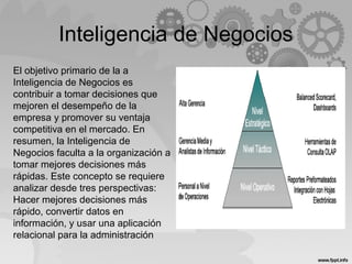 Inteligencia de Negocios
El objetivo primario de la a
Inteligencia de Negocios es
contribuir a tomar decisiones que
mejoren el desempeño de la
empresa y promover su ventaja
competitiva en el mercado. En
resumen, la Inteligencia de
Negocios faculta a la organización a
tomar mejores decisiones más
rápidas. Este concepto se requiere
analizar desde tres perspectivas:
Hacer mejores decisiones más
rápido, convertir datos en
información, y usar una aplicación
relacional para la administración
 