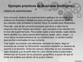 Ejemplo prácticos de Business Intelligence
Cadena de supermercados
Una conocida cadena de supermercados gallegos ha recurrido a un
sistema de Business Intelligence para averiguar cual era el perfil de
sus clientes más rentables e intentar hacer lo posible para fidelizarlos.
Para ello, una de las primeras acciones que llevó a cabo fue la
creacción de una "tarjeta descuento", que vinculara a los clientes con
el club del supermercado. Para poder optar a esta tarjeta, cada cliente
debía facilitar sus datos personales básicos (edad, sexo, origen...) y
unos datos complementarios de sus preferencias. A cambio recibía
descuentos eventuales en sus compras.
Tras haber acumulado una relevante cantidad de datos, llegó el
momento de extraer la información requerida mediante un sistema de
soporte a la decisión. Entre las rarezas obtenidas en los resultados,
cabe destacar que el perfil ideal de cada cliente tenía sustanciales
diferencias en función de la ubicación geográfica, a pesar de que el
límite del análisis era dentro de la propia Galicia.
 