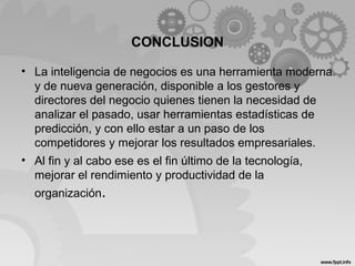 CONCLUSION
• La inteligencia de negocios es una herramienta moderna
y de nueva generación, disponible a los gestores y
directores del negocio quienes tienen la necesidad de
analizar el pasado, usar herramientas estadísticas de
predicción, y con ello estar a un paso de los
competidores y mejorar los resultados empresariales.
• Al fin y al cabo ese es el fin último de la tecnología,
mejorar el rendimiento y productividad de la
organización.
 