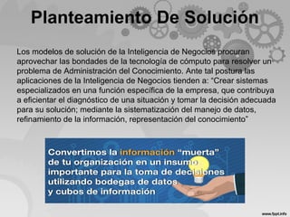 Planteamiento De Solución
Los modelos de solución de la Inteligencia de Negocios procuran
aprovechar las bondades de la tecnología de cómputo para resolver un
problema de Administración del Conocimiento. Ante tal postura las
aplicaciones de la Inteligencia de Negocios tienden a: “Crear sistemas
especializados en una función específica de la empresa, que contribuya
a eficientar el diagnóstico de una situación y tomar la decisión adecuada
para su solución; mediante la sistematización del manejo de datos,
refinamiento de la información, representación del conocimiento”
 