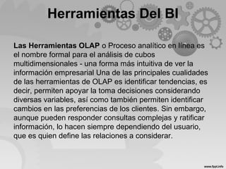 Herramientas Del BI
Las Herramientas OLAP o Proceso analítico en línea es
el nombre formal para el análisis de cubos
multidimensionales - una forma más intuitiva de ver la
información empresarial Una de las principales cualidades
de las herramientas de OLAP es identificar tendencias, es
decir, permiten apoyar la toma decisiones considerando
diversas variables, así como también permiten identificar
cambios en las preferencias de los clientes. Sin embargo,
aunque pueden responder consultas complejas y ratificar
información, lo hacen siempre dependiendo del usuario,
que es quien define las relaciones a considerar.
 