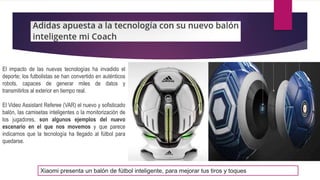 El impacto de las nuevas tecnologías ha invadido el
deporte; los futbolistas se han convertido en auténticos
robots, capaces de generar miles de datos y
transmitirlos al exterior en tiempo real.
El Video Assistant Referee (VAR) el nuevo y sofisticado
balón, las camisetas inteligentes o la monitorización de
los jugadores, son algunos ejemplos del nuevo
escenario en el que nos movemos y que parece
indicarnos que la tecnología ha llegado al fútbol para
quedarse.
Xiaomi presenta un balón de fútbol inteligente, para mejorar tus tiros y toques
 