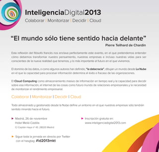 InteligenciaDigital2013
Colaborar | Monitorizar | Decidir | Cloud

“El mundo sólo tiene sentido hacia delante”
Pierre Teilhard de Chardin
Esta reﬂexión del ﬁlósofo francés nos enclava perfectamente este evento, en el que pretendemos entender
cómo debemos transformar nuestro pensamiento, nuestras empresas e incluso nuestras vidas para ser
conscientes de la nueva realidad que tenemos, y lo más importante el futuro en el que viviremos.
El dominio de los datos, o como algunos autores han deﬁnido, “la datacracia”, dibujan un mundo desde La Nube
en el que la capacidad para procesar información determina el éxito o fracaso de las organizaciones.
El Cloud Computing como almacenamiento masivo de información en tiempo real y la capacidad para decidir
sobre esa información, el internet de las cosas como futuro mundo de relaciones empresariales y la necesidad
de monitorizar el rendimiento empresarial.

Colaborar | Monitorizar | Decidir | Cloud
Todo almacenado y gestionado desde la Nube deﬁne un entorno en el que nuestras empresas sólo tendrán
sentido mirando hacia el futuro.
Madrid, 26 de noviembre
Hotel Meliá Castilla
C/ Capitán Haya nº 43. 28020 Madrid

Sigue toda la jornada en directo por Twitter
con el hasgtag: #id2013mkt

Inscripción gratuita en:
www.inteligenciadigital2013.com

 