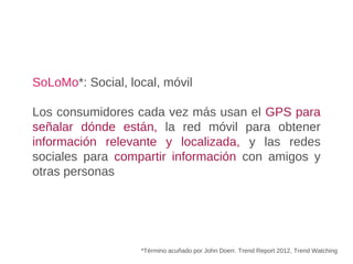SoLoMo*: Social, local, móvil
Los consumidores cada vez más usan el GPS para
señalar dónde están, la red móvil para obtener
información relevante y localizada, y las redes
sociales para compartir información con amigos y
otras personas
*Término acuñado por John Doerr. Trend Report 2012, Trend Watching
 