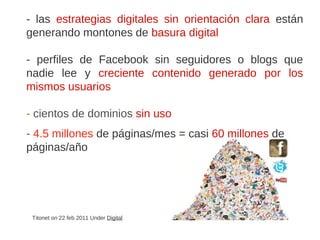 Titonet on 22 feb 2011 Under Digital
- las estrategias digitales sin orientación clara están
generando montones de basura digital
- perfiles de Facebook sin seguidores o blogs que
nadie lee y creciente contenido generado por los
mismos usuarios
- cientos de dominios sin uso
- 4.5 millones de páginas/mes = casi 60 millones de
páginas/año
 