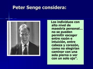 Peter Senge  considera : Los individuos con alto nivel de maestría personal… no se pueden permitir escoger entre razón e intuición, entre cabeza y corazón, como no elegirían caminar con una sola pierna o ver con un solo ojo”. 