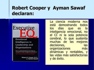 Robert Cooper y  Ayman Sawaf  declaran: La ciencia moderna nos está demostrando todos los días que es la inteligencia emocional, no el CI ni la sola potencia cerebral, lo que sustenta muchas de las mejores decisiones, las organizaciones más dinámicas y rentables, y las vidas más satisfactorias y de éxito. 