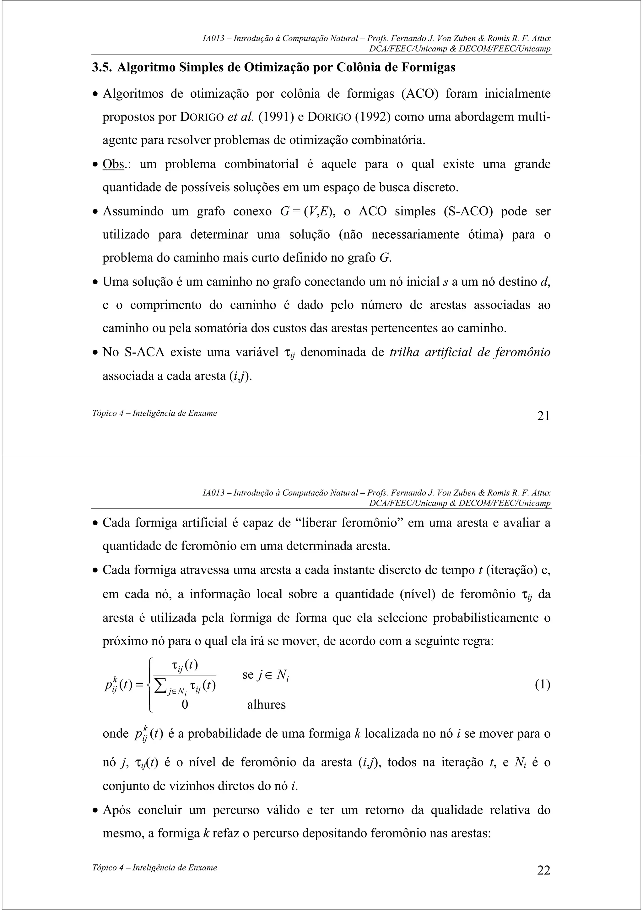 IA013 – Introdução à Computação Natural – Profs. Fernando J. Von Zuben & Romis R. F. Attux
DCA/FEEC/Unicamp & DECOM/FEEC/Unicamp
Tópico 4 – Inteligência de Enxame 21
3.5. Algoritmo Simples de Otimização por Colônia de Formigas
• Algoritmos de otimização por colônia de formigas (ACO) foram inicialmente
propostos por DORIGO et al. (1991) e DORIGO (1992) como uma abordagem multi-
agente para resolver problemas de otimização combinatória.
• Obs.: um problema combinatorial é aquele para o qual existe uma grande
quantidade de possíveis soluções em um espaço de busca discreto.
• Assumindo um grafo conexo G = (V,E), o ACO simples (S-ACO) pode ser
utilizado para determinar uma solução (não necessariamente ótima) para o
problema do caminho mais curto definido no grafo G.
• Uma solução é um caminho no grafo conectando um nó inicial s a um nó destino d,
e o comprimento do caminho é dado pelo número de arestas associadas ao
caminho ou pela somatória dos custos das arestas pertencentes ao caminho.
• No S-ACA existe uma variável τij denominada de trilha artificial de feromônio
associada a cada aresta (i,j).
IA013 – Introdução à Computação Natural – Profs. Fernando J. Von Zuben & Romis R. F. Attux
DCA/FEEC/Unicamp & DECOM/FEEC/Unicamp
Tópico 4 – Inteligência de Enxame 22
• Cada formiga artificial é capaz de “liberar feromônio” em uma aresta e avaliar a
quantidade de feromônio em uma determinada aresta.
• Cada formiga atravessa uma aresta a cada instante discreto de tempo t (iteração) e,
em cada nó, a informação local sobre a quantidade (nível) de feromônio τij da
aresta é utilizada pela formiga de forma que ela selecione probabilisticamente o
próximo nó para o qual ela irá se mover, de acordo com a seguinte regra:





∈
= ∑ ∈
alhures0
se
)(τ
)(τ
)( i
Nj ij
ij
k
ij
Nj
t
t
tp
i
(1)
onde )(tpk
ij é a probabilidade de uma formiga k localizada no nó i se mover para o
nó j, τij(t) é o nível de feromônio da aresta (i,j), todos na iteração t, e Ni é o
conjunto de vizinhos diretos do nó i.
• Após concluir um percurso válido e ter um retorno da qualidade relativa do
mesmo, a formiga k refaz o percurso depositando feromônio nas arestas:
 