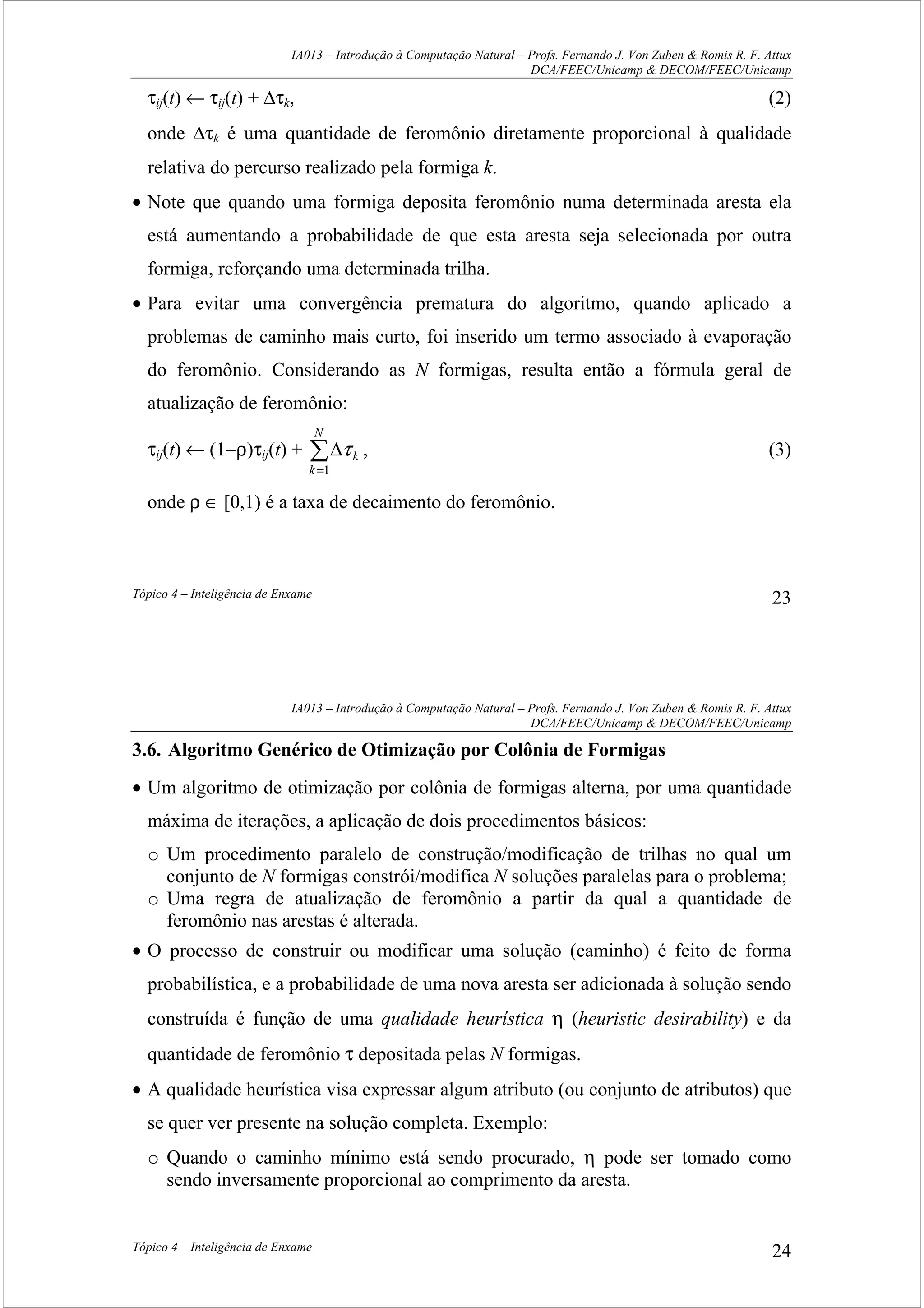 IA013 – Introdução à Computação Natural – Profs. Fernando J. Von Zuben & Romis R. F. Attux
DCA/FEEC/Unicamp & DECOM/FEEC/Unicamp
Tópico 4 – Inteligência de Enxame 23
τij(t) ← τij(t) + ∆τk, (2)
onde ∆τk é uma quantidade de feromônio diretamente proporcional à qualidade
relativa do percurso realizado pela formiga k.
• Note que quando uma formiga deposita feromônio numa determinada aresta ela
está aumentando a probabilidade de que esta aresta seja selecionada por outra
formiga, reforçando uma determinada trilha.
• Para evitar uma convergência prematura do algoritmo, quando aplicado a
problemas de caminho mais curto, foi inserido um termo associado à evaporação
do feromônio. Considerando as N formigas, resulta então a fórmula geral de
atualização de feromônio:
τij(t) ← (1−ρ)τij(t) + ∑
=
∆
N
k
k
1
τ , (3)
onde ρ ∈ [0,1) é a taxa de decaimento do feromônio.
IA013 – Introdução à Computação Natural – Profs. Fernando J. Von Zuben & Romis R. F. Attux
DCA/FEEC/Unicamp & DECOM/FEEC/Unicamp
Tópico 4 – Inteligência de Enxame 24
3.6. Algoritmo Genérico de Otimização por Colônia de Formigas
• Um algoritmo de otimização por colônia de formigas alterna, por uma quantidade
máxima de iterações, a aplicação de dois procedimentos básicos:
o Um procedimento paralelo de construção/modificação de trilhas no qual um
conjunto de N formigas constrói/modifica N soluções paralelas para o problema;
o Uma regra de atualização de feromônio a partir da qual a quantidade de
feromônio nas arestas é alterada.
• O processo de construir ou modificar uma solução (caminho) é feito de forma
probabilística, e a probabilidade de uma nova aresta ser adicionada à solução sendo
construída é função de uma qualidade heurística η (heuristic desirability) e da
quantidade de feromônio τ depositada pelas N formigas.
• A qualidade heurística visa expressar algum atributo (ou conjunto de atributos) que
se quer ver presente na solução completa. Exemplo:
o Quando o caminho mínimo está sendo procurado, η pode ser tomado como
sendo inversamente proporcional ao comprimento da aresta.
 