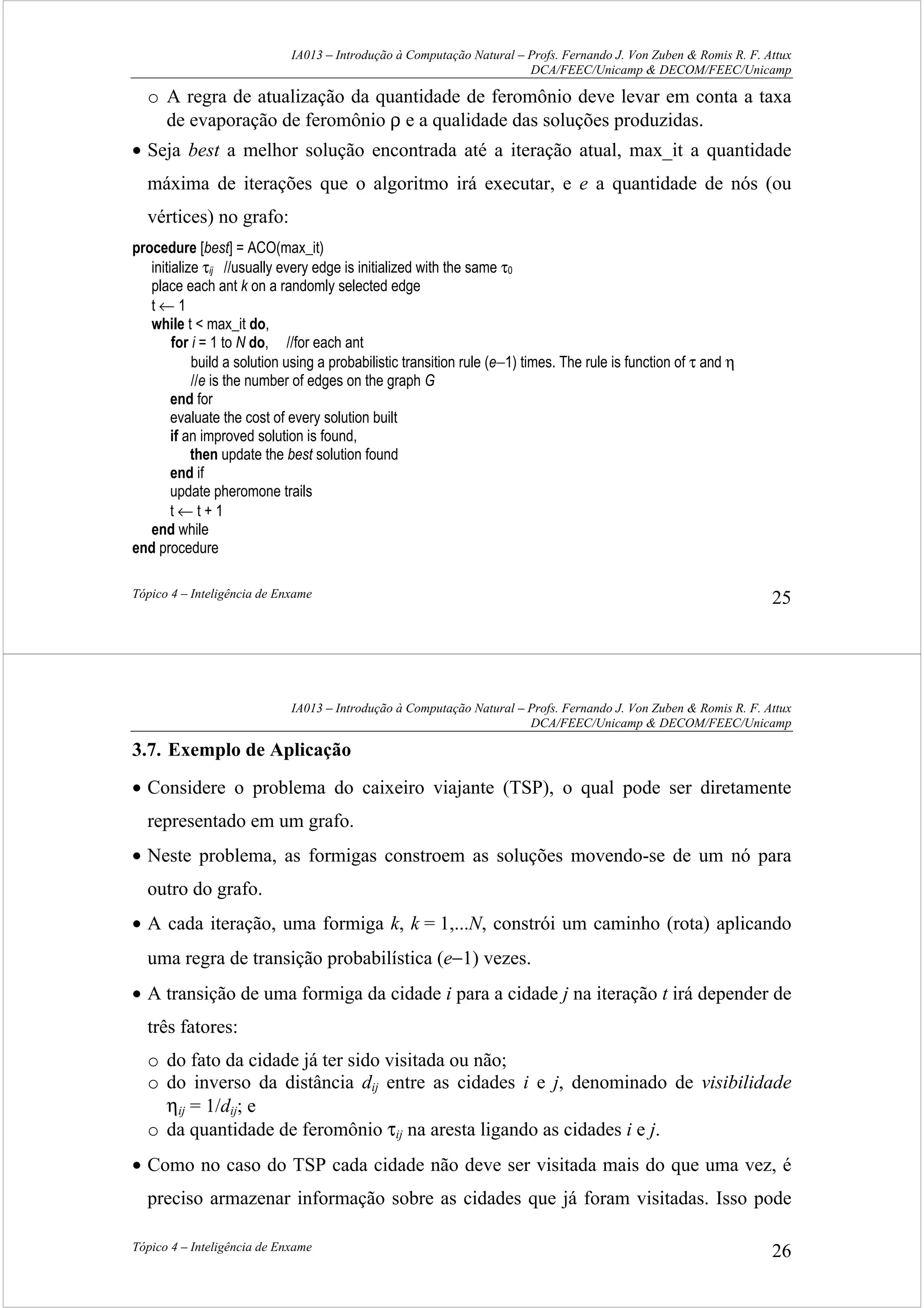 IA013 – Introdução à Computação Natural – Profs. Fernando J. Von Zuben & Romis R. F. Attux
DCA/FEEC/Unicamp & DECOM/FEEC/Unicamp
Tópico 4 – Inteligência de Enxame 25
o A regra de atualização da quantidade de feromônio deve levar em conta a taxa
de evaporação de feromônio ρ e a qualidade das soluções produzidas.
• Seja best a melhor solução encontrada até a iteração atual, max_it a quantidade
máxima de iterações que o algoritmo irá executar, e e a quantidade de nós (ou
vértices) no grafo:
procedure [best] = ACO(max_it)
initialize τij //usually every edge is initialized with the same τ0
place each ant k on a randomly selected edge
t ← 1
while t < max_it do,
for i = 1 to N do, //for each ant
build a solution using a probabilistic transition rule (e−1) times. The rule is function of τ and η
//e is the number of edges on the graph G
end for
evaluate the cost of every solution built
if an improved solution is found,
then update the best solution found
end if
update pheromone trails
t ← t + 1
end while
end procedure
IA013 – Introdução à Computação Natural – Profs. Fernando J. Von Zuben & Romis R. F. Attux
DCA/FEEC/Unicamp & DECOM/FEEC/Unicamp
Tópico 4 – Inteligência de Enxame 26
3.7. Exemplo de Aplicação
• Considere o problema do caixeiro viajante (TSP), o qual pode ser diretamente
representado em um grafo.
• Neste problema, as formigas constroem as soluções movendo-se de um nó para
outro do grafo.
• A cada iteração, uma formiga k, k = 1,...N, constrói um caminho (rota) aplicando
uma regra de transição probabilística (e−1) vezes.
• A transição de uma formiga da cidade i para a cidade j na iteração t irá depender de
três fatores:
o do fato da cidade já ter sido visitada ou não;
o do inverso da distância dij entre as cidades i e j, denominado de visibilidade
ηij = 1/dij; e
o da quantidade de feromônio τij na aresta ligando as cidades i e j.
• Como no caso do TSP cada cidade não deve ser visitada mais do que uma vez, é
preciso armazenar informação sobre as cidades que já foram visitadas. Isso pode
 