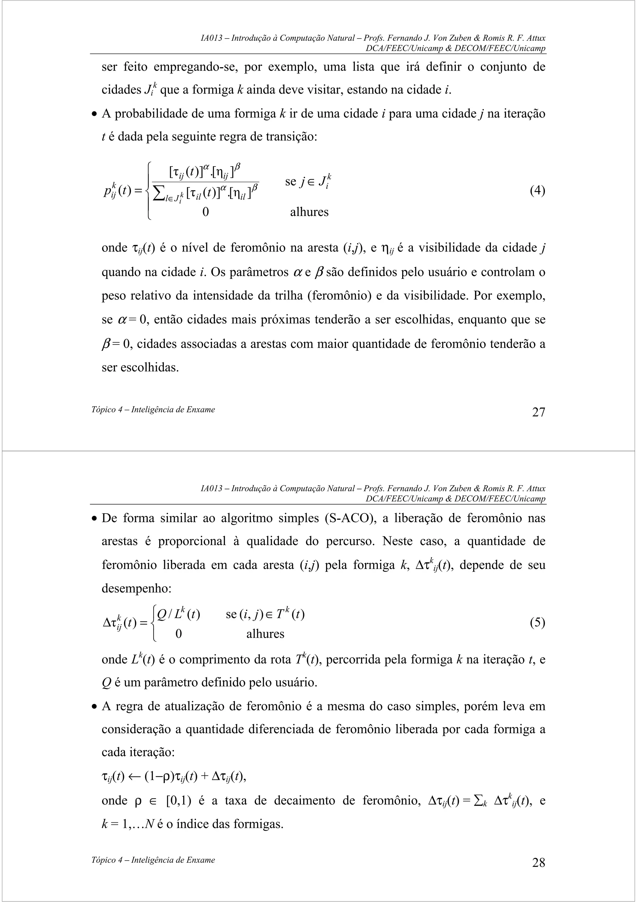 IA013 – Introdução à Computação Natural – Profs. Fernando J. Von Zuben & Romis R. F. Attux
DCA/FEEC/Unicamp & DECOM/FEEC/Unicamp
Tópico 4 – Inteligência de Enxame 27
ser feito empregando-se, por exemplo, uma lista que irá definir o conjunto de
cidades Ji
k
que a formiga k ainda deve visitar, estando na cidade i.
• A probabilidade de uma formiga k ir de uma cidade i para uma cidade j na iteração
t é dada pela seguinte regra de transição:





∈
= ∑ ∈
alhures0
se
][η.)]([τ
][η.)]([τ
)(
k
i
Jl ilil
ijij
k
ij
Jj
t
t
tp k
i
βα
βα
(4)
onde τij(t) é o nível de feromônio na aresta (i,j), e ηij é a visibilidade da cidade j
quando na cidade i. Os parâmetros α e β são definidos pelo usuário e controlam o
peso relativo da intensidade da trilha (feromônio) e da visibilidade. Por exemplo,
se α = 0, então cidades mais próximas tenderão a ser escolhidas, enquanto que se
β = 0, cidades associadas a arestas com maior quantidade de feromônio tenderão a
ser escolhidas.
IA013 – Introdução à Computação Natural – Profs. Fernando J. Von Zuben & Romis R. F. Attux
DCA/FEEC/Unicamp & DECOM/FEEC/Unicamp
Tópico 4 – Inteligência de Enxame 28
• De forma similar ao algoritmo simples (S-ACO), a liberação de feromônio nas
arestas é proporcional à qualidade do percurso. Neste caso, a quantidade de
feromônio liberada em cada aresta (i,j) pela formiga k, ∆τk
ij(t), depende de seu
desempenho:


 ∈
=∆
alhures0
)(),(se)(/
)(τ
tTjitLQ
t
kk
k
ij (5)
onde Lk
(t) é o comprimento da rota Tk
(t), percorrida pela formiga k na iteração t, e
Q é um parâmetro definido pelo usuário.
• A regra de atualização de feromônio é a mesma do caso simples, porém leva em
consideração a quantidade diferenciada de feromônio liberada por cada formiga a
cada iteração:
τij(t) ← (1−ρ)τij(t) + ∆τij(t),
onde ρ ∈ [0,1) é a taxa de decaimento de feromônio, ∆τij(t) = ∑k ∆τk
ij(t), e
k = 1,…N é o índice das formigas.
 