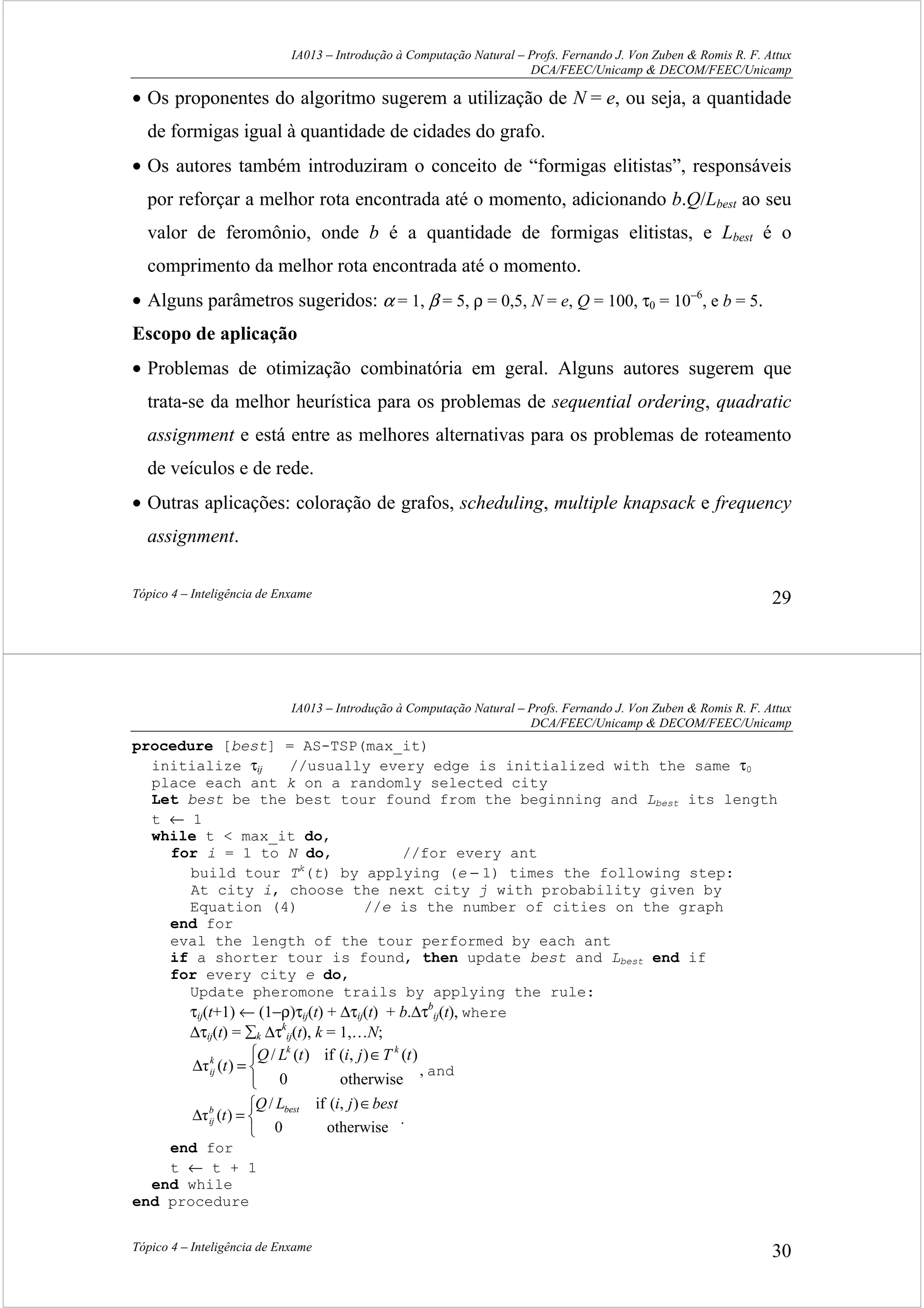 IA013 – Introdução à Computação Natural – Profs. Fernando J. Von Zuben & Romis R. F. Attux
DCA/FEEC/Unicamp & DECOM/FEEC/Unicamp
Tópico 4 – Inteligência de Enxame 29
• Os proponentes do algoritmo sugerem a utilização de N = e, ou seja, a quantidade
de formigas igual à quantidade de cidades do grafo.
• Os autores também introduziram o conceito de “formigas elitistas”, responsáveis
por reforçar a melhor rota encontrada até o momento, adicionando b.Q/Lbest ao seu
valor de feromônio, onde b é a quantidade de formigas elitistas, e Lbest é o
comprimento da melhor rota encontrada até o momento.
• Alguns parâmetros sugeridos: α = 1, β = 5, ρ = 0,5, N = e, Q = 100, τ0 = 10−6
, e b = 5.
Escopo de aplicação
• Problemas de otimização combinatória em geral. Alguns autores sugerem que
trata-se da melhor heurística para os problemas de sequential ordering, quadratic
assignment e está entre as melhores alternativas para os problemas de roteamento
de veículos e de rede.
• Outras aplicações: coloração de grafos, scheduling, multiple knapsack e frequency
assignment.
IA013 – Introdução à Computação Natural – Profs. Fernando J. Von Zuben & Romis R. F. Attux
DCA/FEEC/Unicamp & DECOM/FEEC/Unicamp
Tópico 4 – Inteligência de Enxame 30
procedure [best] = AS-TSP(max_it)
initialize τij //usually every edge is initialized with the same τ0
place each ant k on a randomly selected city
Let best be the best tour found from the beginning and Lbest its length
t ← 1
while t < max_it do,
for i = 1 to N do, //for every ant
build tour Tk
(t) by applying (e − 1) times the following step:
At city i, choose the next city j with probability given by
Equation (4) //e is the number of cities on the graph
end for
eval the length of the tour performed by each ant
if a shorter tour is found, then update best and Lbest end if
for every city e do,
Update pheromone trails by applying the rule:
τij(t+1) ← (1−ρ)τij(t) + ∆τij(t) + b.∆τb
ij(t), where
∆τij(t) = ∑k ∆τk
ij(t), k = 1,…N;


 ∈
=∆
otherwise0
)(),(if)(/
)(τ
tTjitLQ
t
kk
k
ij , and


 ∈
=∆
otherwise0
),(if/
)(τ
bestjiLQ
t bestb
ij .
end for
t ← t + 1
end while
end procedure
 