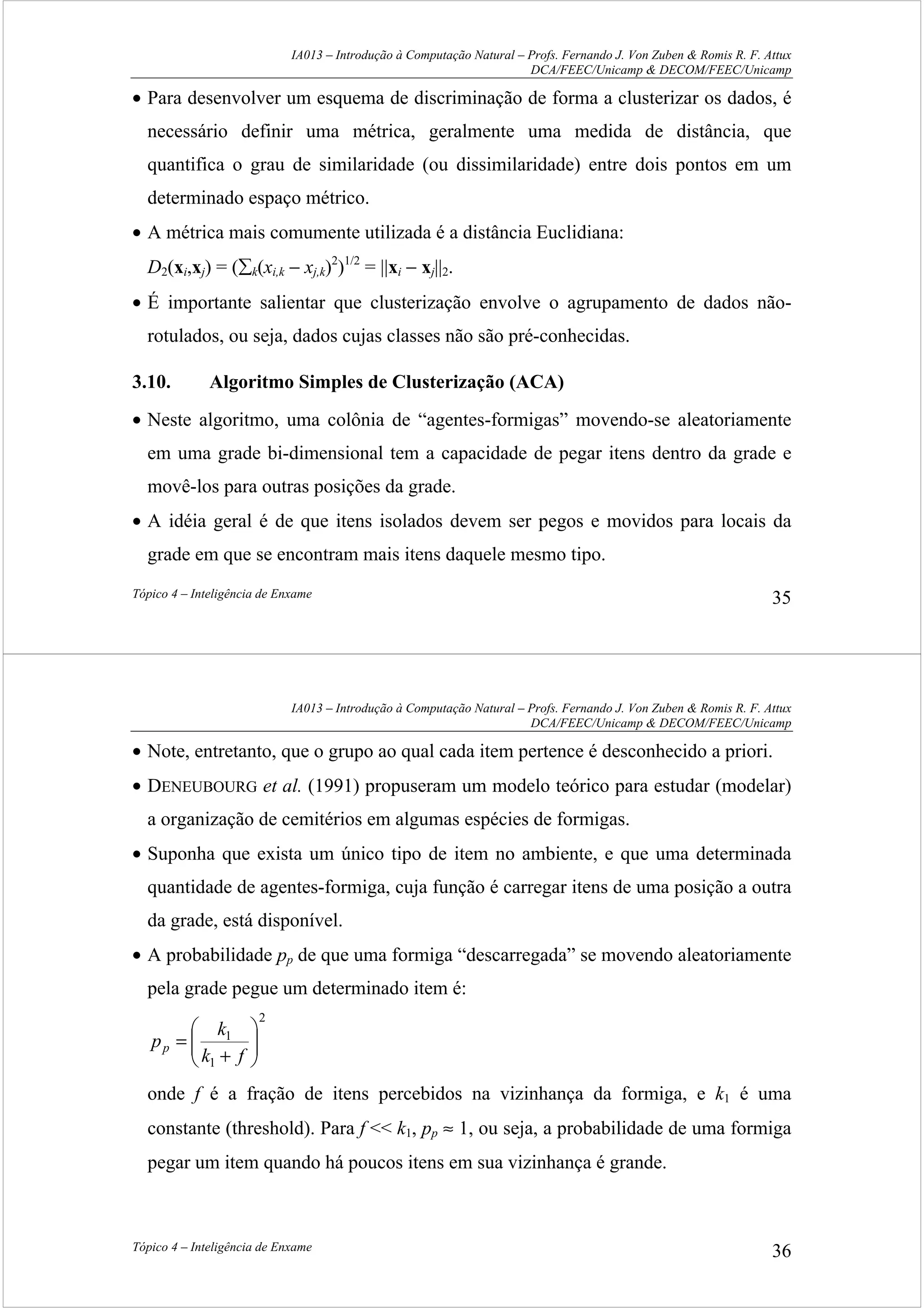IA013 – Introdução à Computação Natural – Profs. Fernando J. Von Zuben & Romis R. F. Attux
DCA/FEEC/Unicamp & DECOM/FEEC/Unicamp
Tópico 4 – Inteligência de Enxame 35
• Para desenvolver um esquema de discriminação de forma a clusterizar os dados, é
necessário definir uma métrica, geralmente uma medida de distância, que
quantifica o grau de similaridade (ou dissimilaridade) entre dois pontos em um
determinado espaço métrico.
• A métrica mais comumente utilizada é a distância Euclidiana:
D2(xi,xj) = (∑k(xi,k − xj,k)2
)1/2
= ||xi − xj||2.
• É importante salientar que clusterização envolve o agrupamento de dados não-
rotulados, ou seja, dados cujas classes não são pré-conhecidas.
3.10. Algoritmo Simples de Clusterização (ACA)
• Neste algoritmo, uma colônia de “agentes-formigas” movendo-se aleatoriamente
em uma grade bi-dimensional tem a capacidade de pegar itens dentro da grade e
movê-los para outras posições da grade.
• A idéia geral é de que itens isolados devem ser pegos e movidos para locais da
grade em que se encontram mais itens daquele mesmo tipo.
IA013 – Introdução à Computação Natural – Profs. Fernando J. Von Zuben & Romis R. F. Attux
DCA/FEEC/Unicamp & DECOM/FEEC/Unicamp
Tópico 4 – Inteligência de Enxame 36
• Note, entretanto, que o grupo ao qual cada item pertence é desconhecido a priori.
• DENEUBOURG et al. (1991) propuseram um modelo teórico para estudar (modelar)
a organização de cemitérios em algumas espécies de formigas.
• Suponha que exista um único tipo de item no ambiente, e que uma determinada
quantidade de agentes-formiga, cuja função é carregar itens de uma posição a outra
da grade, está disponível.
• A probabilidade pp de que uma formiga “descarregada” se movendo aleatoriamente
pela grade pegue um determinado item é:
2
1
1






+
=
fk
k
pp
onde f é a fração de itens percebidos na vizinhança da formiga, e k1 é uma
constante (threshold). Para f << k1, pp ≈ 1, ou seja, a probabilidade de uma formiga
pegar um item quando há poucos itens em sua vizinhança é grande.
 