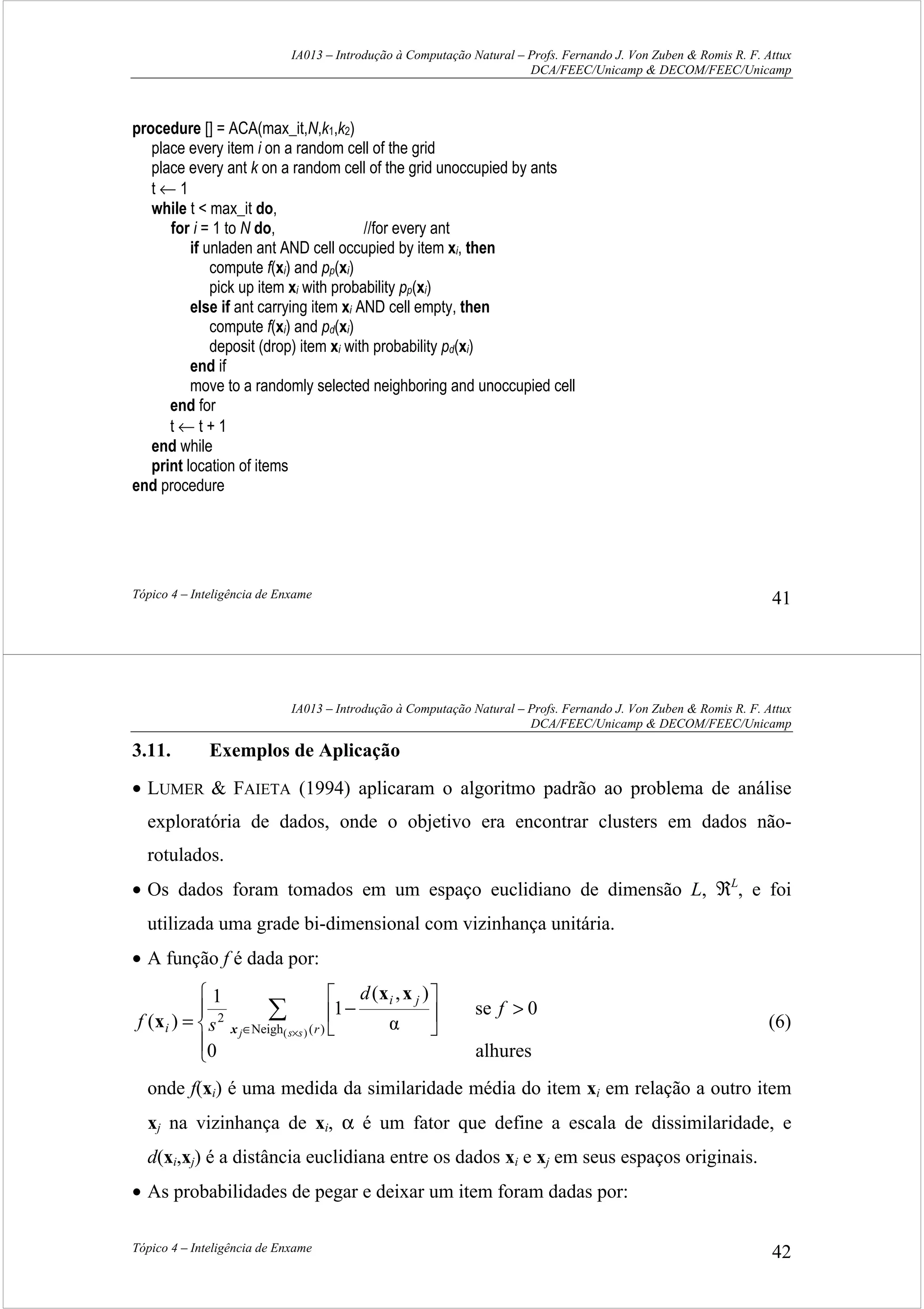 IA013 – Introdução à Computação Natural – Profs. Fernando J. Von Zuben & Romis R. F. Attux
DCA/FEEC/Unicamp & DECOM/FEEC/Unicamp
Tópico 4 – Inteligência de Enxame 41
procedure [] = ACA(max_it,N,k1,k2)
place every item i on a random cell of the grid
place every ant k on a random cell of the grid unoccupied by ants
t ← 1
while t < max_it do,
for i = 1 to N do, //for every ant
if unladen ant AND cell occupied by item xi, then
compute f(xi) and pp(xi)
pick up item xi with probability pp(xi)
else if ant carrying item xi AND cell empty, then
compute f(xi) and pd(xi)
deposit (drop) item xi with probability pd(xi)
end if
move to a randomly selected neighboring and unoccupied cell
end for
t ← t + 1
end while
print location of items
end procedure
IA013 – Introdução à Computação Natural – Profs. Fernando J. Von Zuben & Romis R. F. Attux
DCA/FEEC/Unicamp & DECOM/FEEC/Unicamp
Tópico 4 – Inteligência de Enxame 42
3.11. Exemplos de Aplicação
• LUMER & FAIETA (1994) aplicaram o algoritmo padrão ao problema de análise
exploratória de dados, onde o objetivo era encontrar clusters em dados não-
rotulados.
• Os dados foram tomados em um espaço euclidiano de dimensão L, ℜL
, e foi
utilizada uma grade bi-dimensional com vizinhança unitária.
• A função f é dada por:





>





−
= ∑
×∈
alhures0
0se
α
),(
1
1
)( )(Neigh
2
)(
f
d
sf r
ji
i ssjx
xx
x (6)
onde f(xi) é uma medida da similaridade média do item xi em relação a outro item
xj na vizinhança de xi, α é um fator que define a escala de dissimilaridade, e
d(xi,xj) é a distância euclidiana entre os dados xi e xj em seus espaços originais.
• As probabilidades de pegar e deixar um item foram dadas por:
 