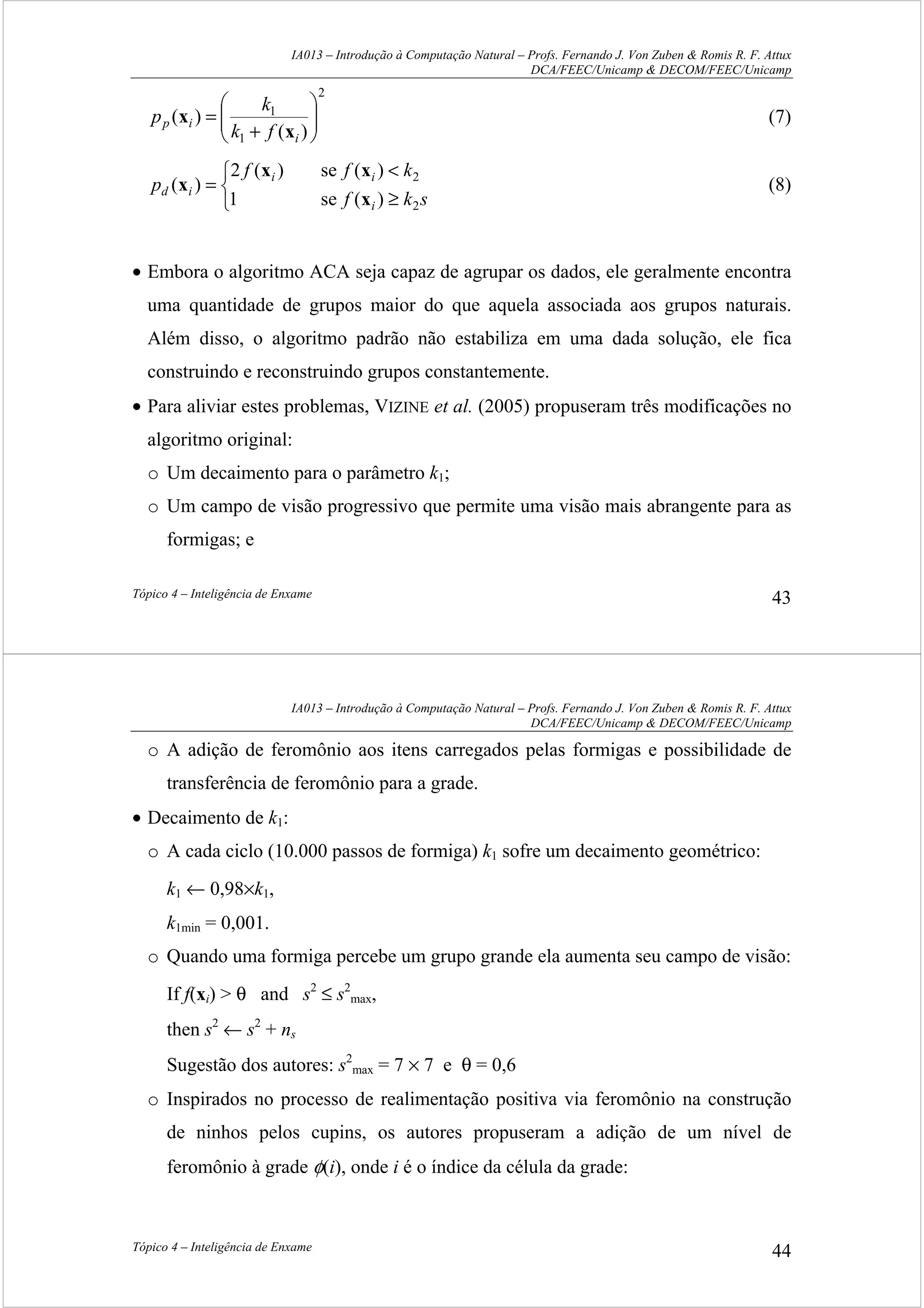 IA013 – Introdução à Computação Natural – Profs. Fernando J. Von Zuben & Romis R. F. Attux
DCA/FEEC/Unicamp & DECOM/FEEC/Unicamp
Tópico 4 – Inteligência de Enxame 43
2
1
1
)(
)( 





+
=
i
ip
fk
k
p
x
x (7)



≥
<
=
skf
kff
p
i
ii
id
2
2
)(se1
)(se)(2
)(
x
xx
x (8)
• Embora o algoritmo ACA seja capaz de agrupar os dados, ele geralmente encontra
uma quantidade de grupos maior do que aquela associada aos grupos naturais.
Além disso, o algoritmo padrão não estabiliza em uma dada solução, ele fica
construindo e reconstruindo grupos constantemente.
• Para aliviar estes problemas, VIZINE et al. (2005) propuseram três modificações no
algoritmo original:
o Um decaimento para o parâmetro k1;
o Um campo de visão progressivo que permite uma visão mais abrangente para as
formigas; e
IA013 – Introdução à Computação Natural – Profs. Fernando J. Von Zuben & Romis R. F. Attux
DCA/FEEC/Unicamp & DECOM/FEEC/Unicamp
Tópico 4 – Inteligência de Enxame 44
o A adição de feromônio aos itens carregados pelas formigas e possibilidade de
transferência de feromônio para a grade.
• Decaimento de k1:
o A cada ciclo (10.000 passos de formiga) k1 sofre um decaimento geométrico:
k1 ← 0,98×k1,
k1min = 0,001.
o Quando uma formiga percebe um grupo grande ela aumenta seu campo de visão:
If f(xi) > θ and s2
≤ s2
max,
then s2
← s2
+ ns
Sugestão dos autores: s2
max = 7 × 7 e θ = 0,6
o Inspirados no processo de realimentação positiva via feromônio na construção
de ninhos pelos cupins, os autores propuseram a adição de um nível de
feromônio à grade φ(i), onde i é o índice da célula da grade:
 