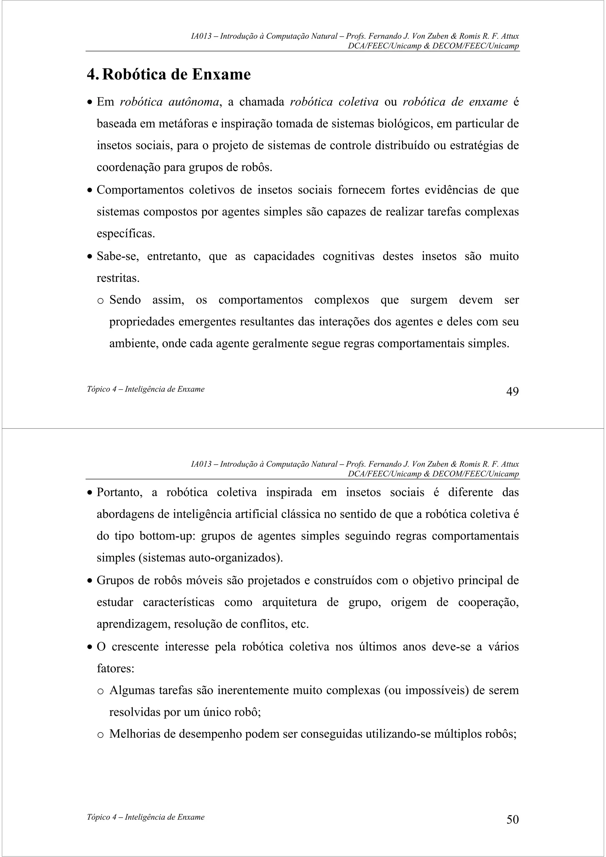 IA013 – Introdução à Computação Natural – Profs. Fernando J. Von Zuben & Romis R. F. Attux
DCA/FEEC/Unicamp & DECOM/FEEC/Unicamp
Tópico 4 – Inteligência de Enxame 49
4.Robótica de Enxame
• Em robótica autônoma, a chamada robótica coletiva ou robótica de enxame é
baseada em metáforas e inspiração tomada de sistemas biológicos, em particular de
insetos sociais, para o projeto de sistemas de controle distribuído ou estratégias de
coordenação para grupos de robôs.
• Comportamentos coletivos de insetos sociais fornecem fortes evidências de que
sistemas compostos por agentes simples são capazes de realizar tarefas complexas
específicas.
• Sabe-se, entretanto, que as capacidades cognitivas destes insetos são muito
restritas.
o Sendo assim, os comportamentos complexos que surgem devem ser
propriedades emergentes resultantes das interações dos agentes e deles com seu
ambiente, onde cada agente geralmente segue regras comportamentais simples.
IA013 – Introdução à Computação Natural – Profs. Fernando J. Von Zuben & Romis R. F. Attux
DCA/FEEC/Unicamp & DECOM/FEEC/Unicamp
Tópico 4 – Inteligência de Enxame 50
• Portanto, a robótica coletiva inspirada em insetos sociais é diferente das
abordagens de inteligência artificial clássica no sentido de que a robótica coletiva é
do tipo bottom-up: grupos de agentes simples seguindo regras comportamentais
simples (sistemas auto-organizados).
• Grupos de robôs móveis são projetados e construídos com o objetivo principal de
estudar características como arquitetura de grupo, origem de cooperação,
aprendizagem, resolução de conflitos, etc.
• O crescente interesse pela robótica coletiva nos últimos anos deve-se a vários
fatores:
o Algumas tarefas são inerentemente muito complexas (ou impossíveis) de serem
resolvidas por um único robô;
o Melhorias de desempenho podem ser conseguidas utilizando-se múltiplos robôs;
 