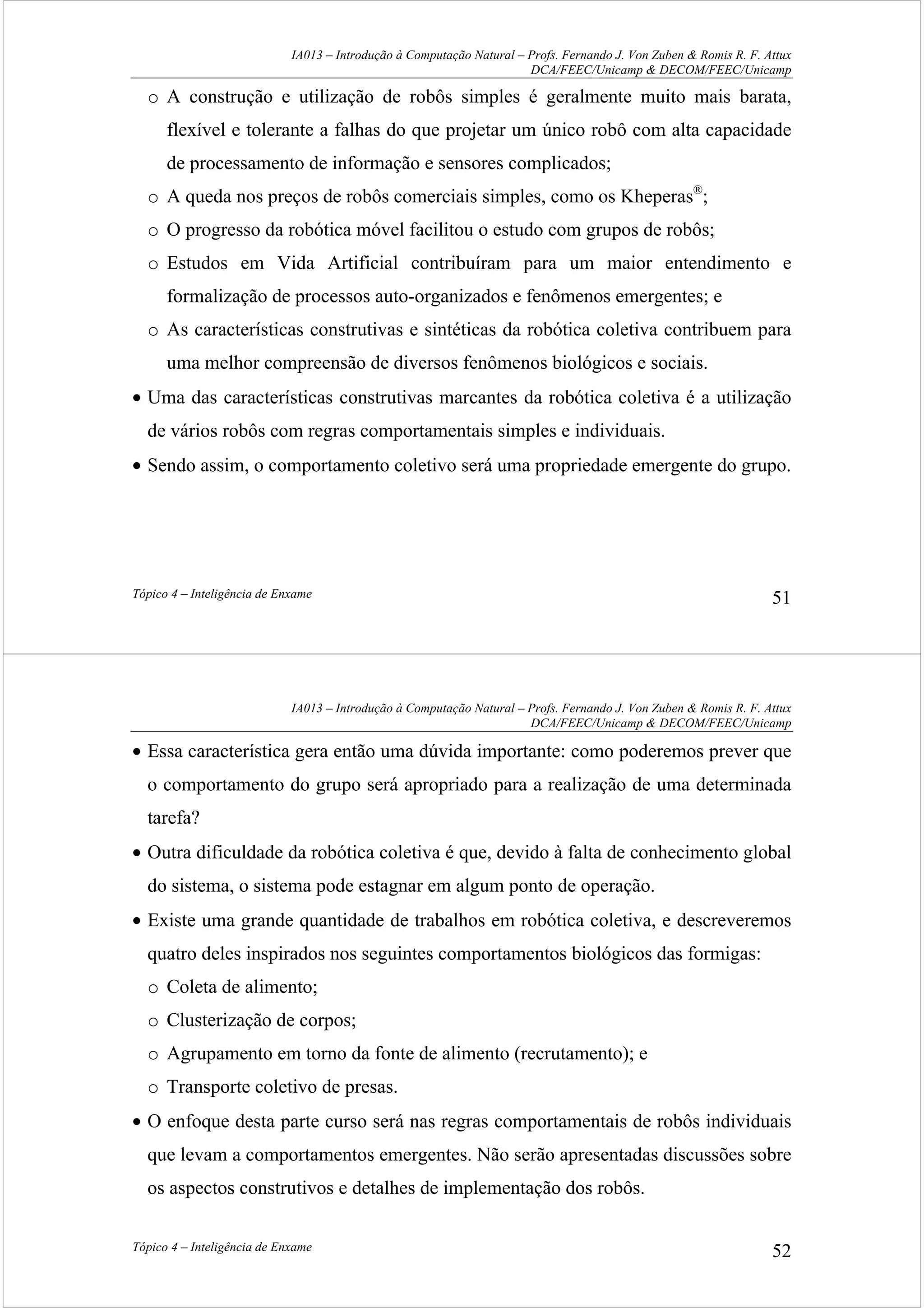 IA013 – Introdução à Computação Natural – Profs. Fernando J. Von Zuben & Romis R. F. Attux
DCA/FEEC/Unicamp & DECOM/FEEC/Unicamp
Tópico 4 – Inteligência de Enxame 51
o A construção e utilização de robôs simples é geralmente muito mais barata,
flexível e tolerante a falhas do que projetar um único robô com alta capacidade
de processamento de informação e sensores complicados;
o A queda nos preços de robôs comerciais simples, como os Kheperas®
;
o O progresso da robótica móvel facilitou o estudo com grupos de robôs;
o Estudos em Vida Artificial contribuíram para um maior entendimento e
formalização de processos auto-organizados e fenômenos emergentes; e
o As características construtivas e sintéticas da robótica coletiva contribuem para
uma melhor compreensão de diversos fenômenos biológicos e sociais.
• Uma das características construtivas marcantes da robótica coletiva é a utilização
de vários robôs com regras comportamentais simples e individuais.
• Sendo assim, o comportamento coletivo será uma propriedade emergente do grupo.
IA013 – Introdução à Computação Natural – Profs. Fernando J. Von Zuben & Romis R. F. Attux
DCA/FEEC/Unicamp & DECOM/FEEC/Unicamp
Tópico 4 – Inteligência de Enxame 52
• Essa característica gera então uma dúvida importante: como poderemos prever que
o comportamento do grupo será apropriado para a realização de uma determinada
tarefa?
• Outra dificuldade da robótica coletiva é que, devido à falta de conhecimento global
do sistema, o sistema pode estagnar em algum ponto de operação.
• Existe uma grande quantidade de trabalhos em robótica coletiva, e descreveremos
quatro deles inspirados nos seguintes comportamentos biológicos das formigas:
o Coleta de alimento;
o Clusterização de corpos;
o Agrupamento em torno da fonte de alimento (recrutamento); e
o Transporte coletivo de presas.
• O enfoque desta parte curso será nas regras comportamentais de robôs individuais
que levam a comportamentos emergentes. Não serão apresentadas discussões sobre
os aspectos construtivos e detalhes de implementação dos robôs.
 