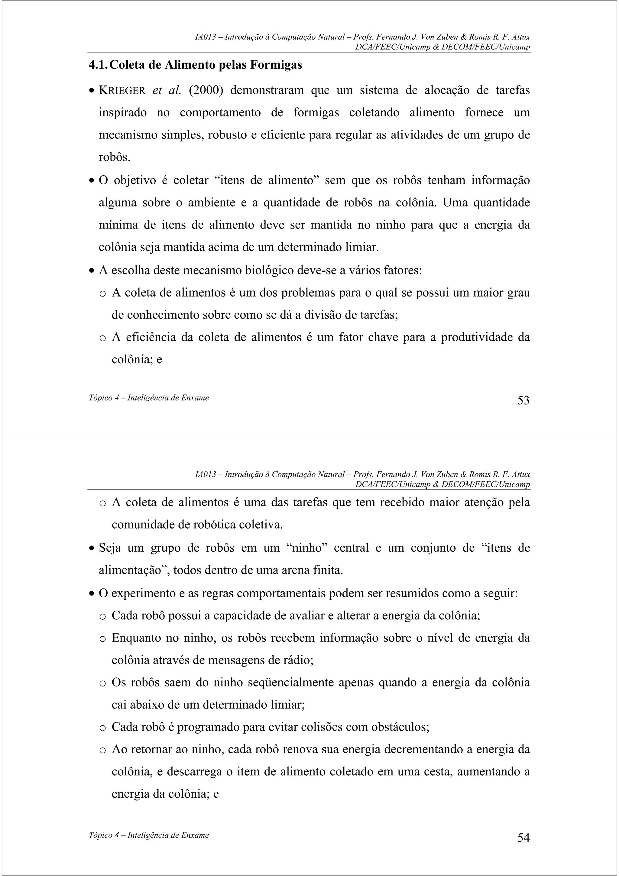 IA013 – Introdução à Computação Natural – Profs. Fernando J. Von Zuben & Romis R. F. Attux
DCA/FEEC/Unicamp & DECOM/FEEC/Unicamp
Tópico 4 – Inteligência de Enxame 53
4.1.Coleta de Alimento pelas Formigas
• KRIEGER et al. (2000) demonstraram que um sistema de alocação de tarefas
inspirado no comportamento de formigas coletando alimento fornece um
mecanismo simples, robusto e eficiente para regular as atividades de um grupo de
robôs.
• O objetivo é coletar “itens de alimento” sem que os robôs tenham informação
alguma sobre o ambiente e a quantidade de robôs na colônia. Uma quantidade
mínima de itens de alimento deve ser mantida no ninho para que a energia da
colônia seja mantida acima de um determinado limiar.
• A escolha deste mecanismo biológico deve-se a vários fatores:
o A coleta de alimentos é um dos problemas para o qual se possui um maior grau
de conhecimento sobre como se dá a divisão de tarefas;
o A eficiência da coleta de alimentos é um fator chave para a produtividade da
colônia; e
IA013 – Introdução à Computação Natural – Profs. Fernando J. Von Zuben & Romis R. F. Attux
DCA/FEEC/Unicamp & DECOM/FEEC/Unicamp
Tópico 4 – Inteligência de Enxame 54
o A coleta de alimentos é uma das tarefas que tem recebido maior atenção pela
comunidade de robótica coletiva.
• Seja um grupo de robôs em um “ninho” central e um conjunto de “itens de
alimentação”, todos dentro de uma arena finita.
• O experimento e as regras comportamentais podem ser resumidos como a seguir:
o Cada robô possui a capacidade de avaliar e alterar a energia da colônia;
o Enquanto no ninho, os robôs recebem informação sobre o nível de energia da
colônia através de mensagens de rádio;
o Os robôs saem do ninho seqüencialmente apenas quando a energia da colônia
cai abaixo de um determinado limiar;
o Cada robô é programado para evitar colisões com obstáculos;
o Ao retornar ao ninho, cada robô renova sua energia decrementando a energia da
colônia, e descarrega o item de alimento coletado em uma cesta, aumentando a
energia da colônia; e
 