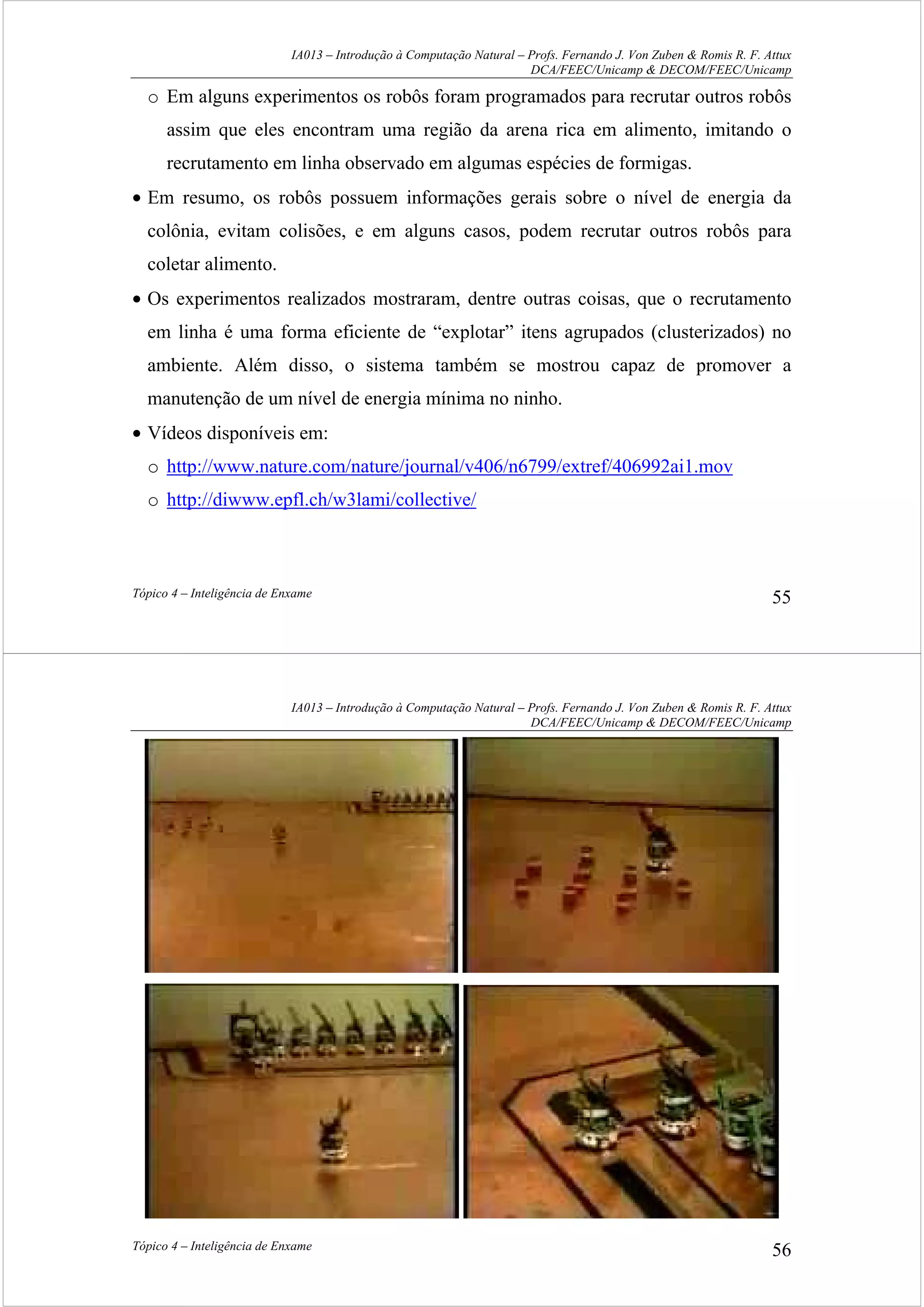 IA013 – Introdução à Computação Natural – Profs. Fernando J. Von Zuben & Romis R. F. Attux
DCA/FEEC/Unicamp & DECOM/FEEC/Unicamp
Tópico 4 – Inteligência de Enxame 55
o Em alguns experimentos os robôs foram programados para recrutar outros robôs
assim que eles encontram uma região da arena rica em alimento, imitando o
recrutamento em linha observado em algumas espécies de formigas.
• Em resumo, os robôs possuem informações gerais sobre o nível de energia da
colônia, evitam colisões, e em alguns casos, podem recrutar outros robôs para
coletar alimento.
• Os experimentos realizados mostraram, dentre outras coisas, que o recrutamento
em linha é uma forma eficiente de “explotar” itens agrupados (clusterizados) no
ambiente. Além disso, o sistema também se mostrou capaz de promover a
manutenção de um nível de energia mínima no ninho.
• Vídeos disponíveis em:
o http://www.nature.com/nature/journal/v406/n6799/extref/406992ai1.mov
o http://diwww.epfl.ch/w3lami/collective/
IA013 – Introdução à Computação Natural – Profs. Fernando J. Von Zuben & Romis R. F. Attux
DCA/FEEC/Unicamp & DECOM/FEEC/Unicamp
Tópico 4 – Inteligência de Enxame 56
 