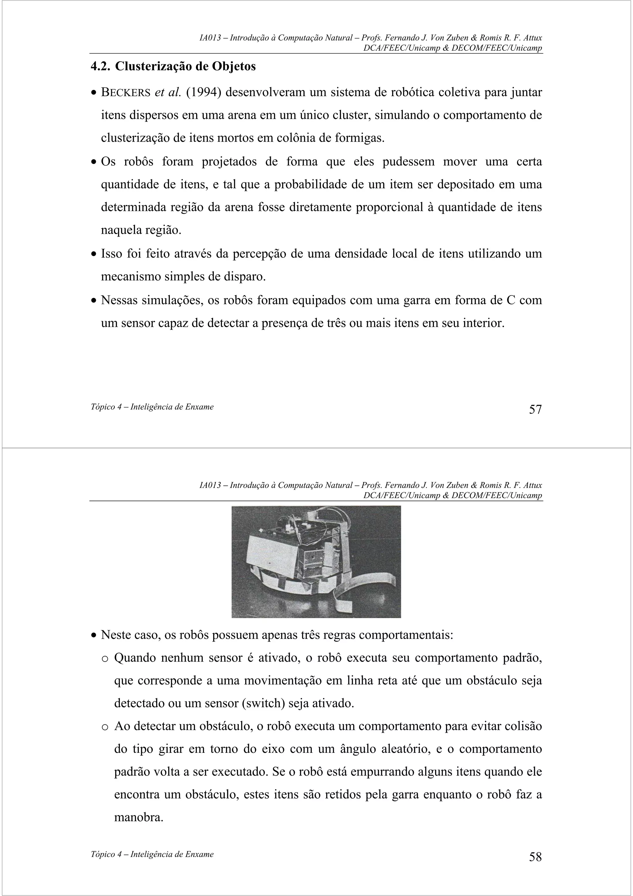 IA013 – Introdução à Computação Natural – Profs. Fernando J. Von Zuben & Romis R. F. Attux
DCA/FEEC/Unicamp & DECOM/FEEC/Unicamp
Tópico 4 – Inteligência de Enxame 57
4.2. Clusterização de Objetos
• BECKERS et al. (1994) desenvolveram um sistema de robótica coletiva para juntar
itens dispersos em uma arena em um único cluster, simulando o comportamento de
clusterização de itens mortos em colônia de formigas.
• Os robôs foram projetados de forma que eles pudessem mover uma certa
quantidade de itens, e tal que a probabilidade de um item ser depositado em uma
determinada região da arena fosse diretamente proporcional à quantidade de itens
naquela região.
• Isso foi feito através da percepção de uma densidade local de itens utilizando um
mecanismo simples de disparo.
• Nessas simulações, os robôs foram equipados com uma garra em forma de C com
um sensor capaz de detectar a presença de três ou mais itens em seu interior.
IA013 – Introdução à Computação Natural – Profs. Fernando J. Von Zuben & Romis R. F. Attux
DCA/FEEC/Unicamp & DECOM/FEEC/Unicamp
Tópico 4 – Inteligência de Enxame 58
• Neste caso, os robôs possuem apenas três regras comportamentais:
o Quando nenhum sensor é ativado, o robô executa seu comportamento padrão,
que corresponde a uma movimentação em linha reta até que um obstáculo seja
detectado ou um sensor (switch) seja ativado.
o Ao detectar um obstáculo, o robô executa um comportamento para evitar colisão
do tipo girar em torno do eixo com um ângulo aleatório, e o comportamento
padrão volta a ser executado. Se o robô está empurrando alguns itens quando ele
encontra um obstáculo, estes itens são retidos pela garra enquanto o robô faz a
manobra.
 