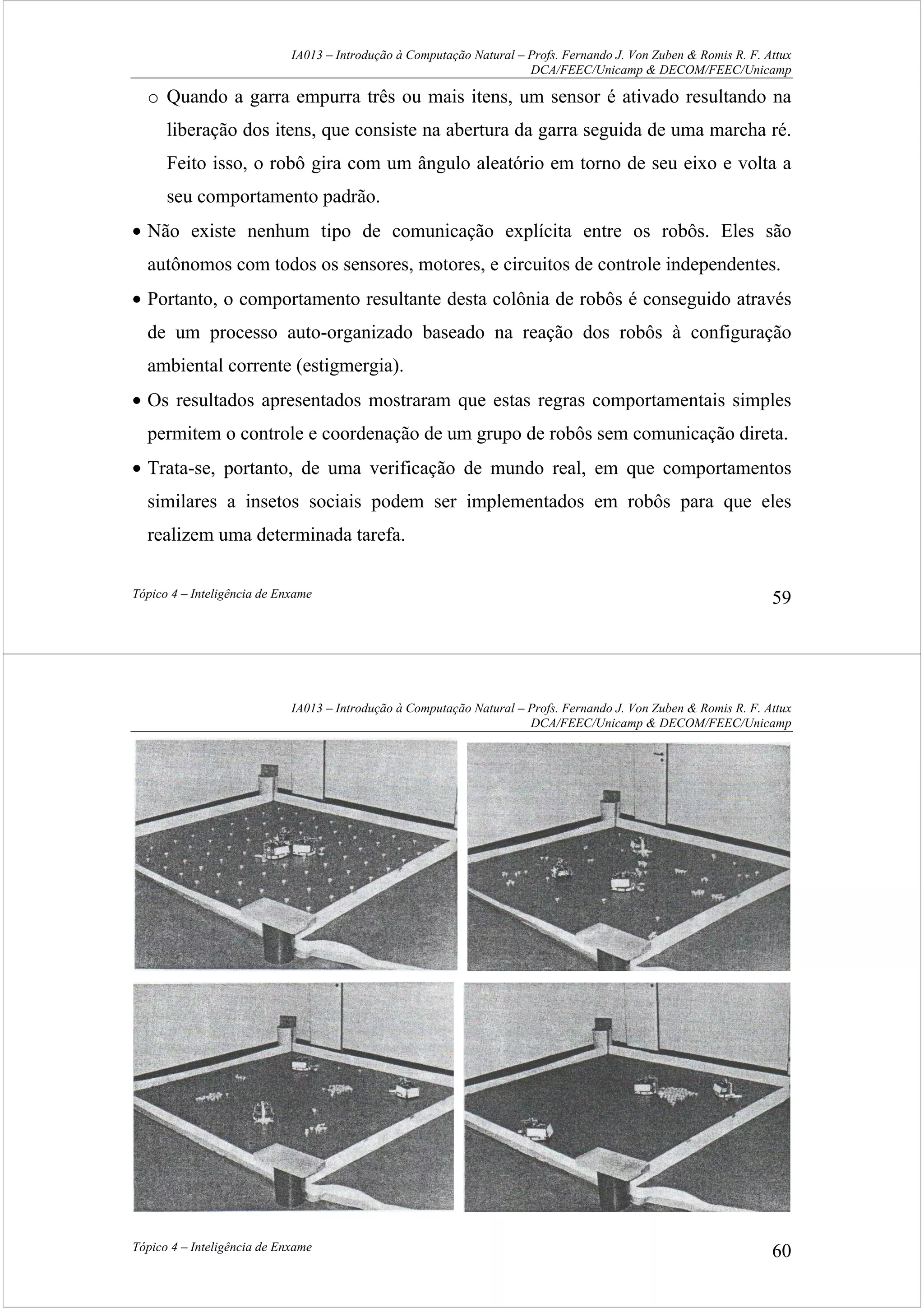 IA013 – Introdução à Computação Natural – Profs. Fernando J. Von Zuben & Romis R. F. Attux
DCA/FEEC/Unicamp & DECOM/FEEC/Unicamp
Tópico 4 – Inteligência de Enxame 59
o Quando a garra empurra três ou mais itens, um sensor é ativado resultando na
liberação dos itens, que consiste na abertura da garra seguida de uma marcha ré.
Feito isso, o robô gira com um ângulo aleatório em torno de seu eixo e volta a
seu comportamento padrão.
• Não existe nenhum tipo de comunicação explícita entre os robôs. Eles são
autônomos com todos os sensores, motores, e circuitos de controle independentes.
• Portanto, o comportamento resultante desta colônia de robôs é conseguido através
de um processo auto-organizado baseado na reação dos robôs à configuração
ambiental corrente (estigmergia).
• Os resultados apresentados mostraram que estas regras comportamentais simples
permitem o controle e coordenação de um grupo de robôs sem comunicação direta.
• Trata-se, portanto, de uma verificação de mundo real, em que comportamentos
similares a insetos sociais podem ser implementados em robôs para que eles
realizem uma determinada tarefa.
IA013 – Introdução à Computação Natural – Profs. Fernando J. Von Zuben & Romis R. F. Attux
DCA/FEEC/Unicamp & DECOM/FEEC/Unicamp
Tópico 4 – Inteligência de Enxame 60
 