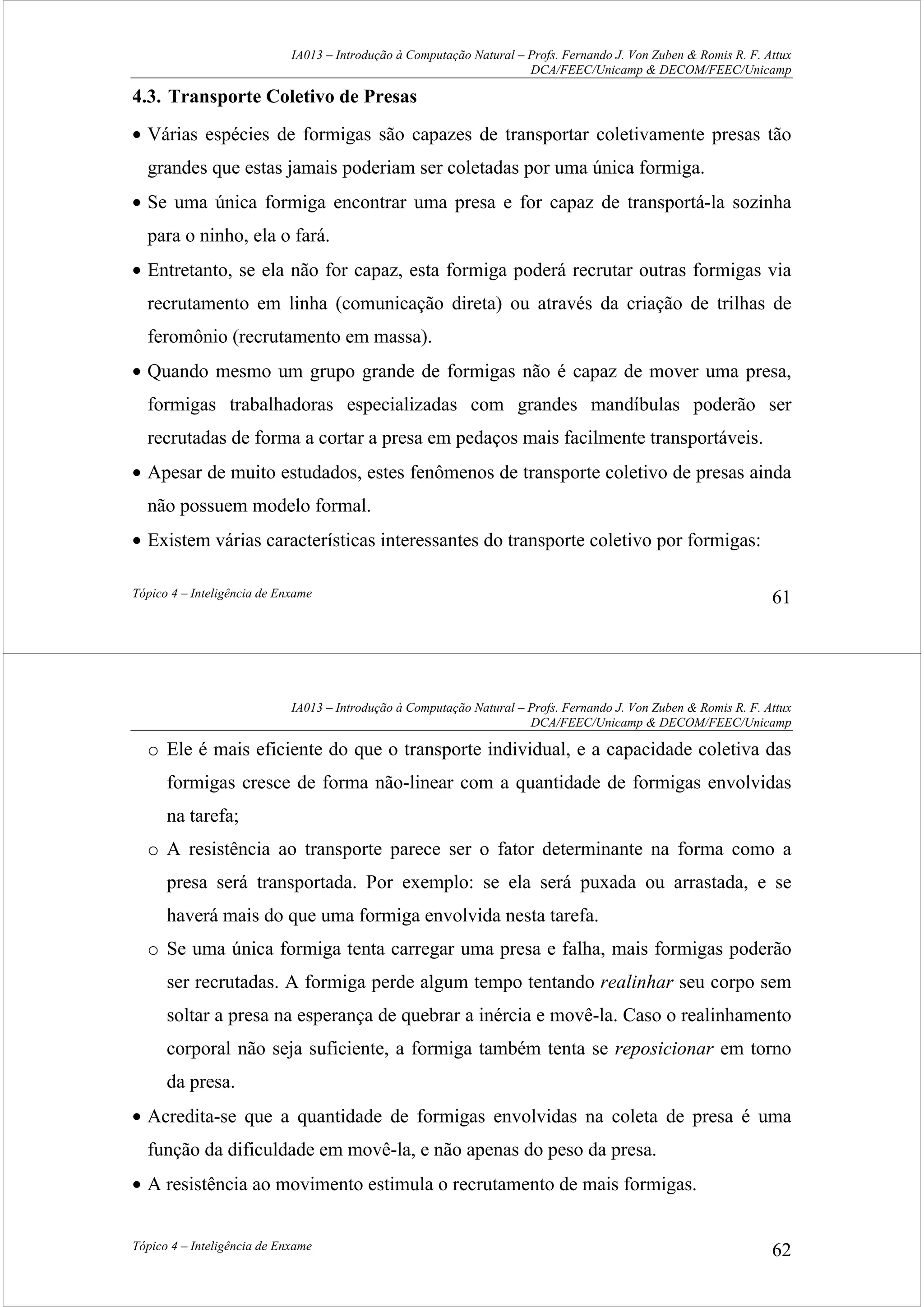 IA013 – Introdução à Computação Natural – Profs. Fernando J. Von Zuben & Romis R. F. Attux
DCA/FEEC/Unicamp & DECOM/FEEC/Unicamp
Tópico 4 – Inteligência de Enxame 61
4.3. Transporte Coletivo de Presas
• Várias espécies de formigas são capazes de transportar coletivamente presas tão
grandes que estas jamais poderiam ser coletadas por uma única formiga.
• Se uma única formiga encontrar uma presa e for capaz de transportá-la sozinha
para o ninho, ela o fará.
• Entretanto, se ela não for capaz, esta formiga poderá recrutar outras formigas via
recrutamento em linha (comunicação direta) ou através da criação de trilhas de
feromônio (recrutamento em massa).
• Quando mesmo um grupo grande de formigas não é capaz de mover uma presa,
formigas trabalhadoras especializadas com grandes mandíbulas poderão ser
recrutadas de forma a cortar a presa em pedaços mais facilmente transportáveis.
• Apesar de muito estudados, estes fenômenos de transporte coletivo de presas ainda
não possuem modelo formal.
• Existem várias características interessantes do transporte coletivo por formigas:
IA013 – Introdução à Computação Natural – Profs. Fernando J. Von Zuben & Romis R. F. Attux
DCA/FEEC/Unicamp & DECOM/FEEC/Unicamp
Tópico 4 – Inteligência de Enxame 62
o Ele é mais eficiente do que o transporte individual, e a capacidade coletiva das
formigas cresce de forma não-linear com a quantidade de formigas envolvidas
na tarefa;
o A resistência ao transporte parece ser o fator determinante na forma como a
presa será transportada. Por exemplo: se ela será puxada ou arrastada, e se
haverá mais do que uma formiga envolvida nesta tarefa.
o Se uma única formiga tenta carregar uma presa e falha, mais formigas poderão
ser recrutadas. A formiga perde algum tempo tentando realinhar seu corpo sem
soltar a presa na esperança de quebrar a inércia e movê-la. Caso o realinhamento
corporal não seja suficiente, a formiga também tenta se reposicionar em torno
da presa.
• Acredita-se que a quantidade de formigas envolvidas na coleta de presa é uma
função da dificuldade em movê-la, e não apenas do peso da presa.
• A resistência ao movimento estimula o recrutamento de mais formigas.
 
