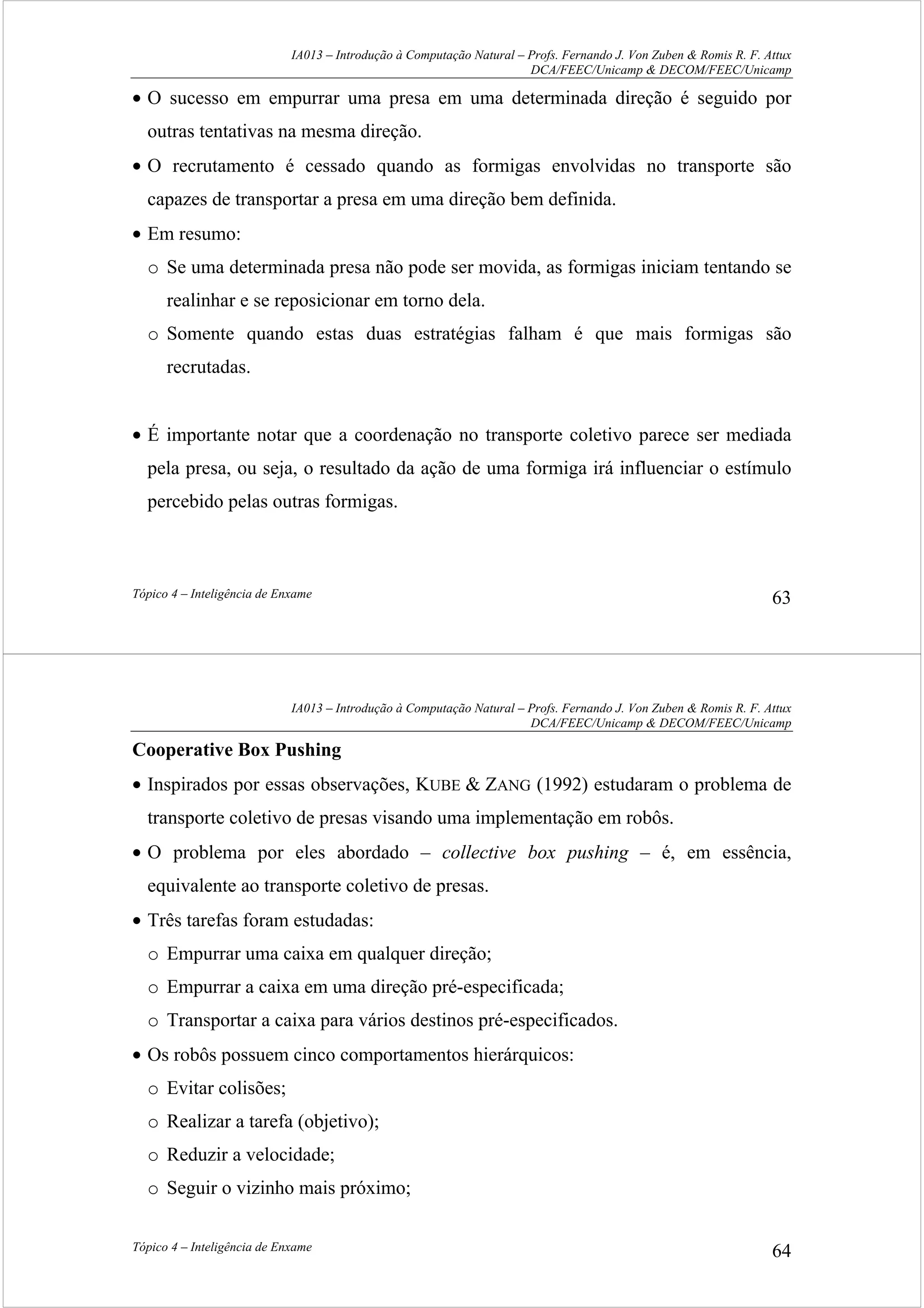 IA013 – Introdução à Computação Natural – Profs. Fernando J. Von Zuben & Romis R. F. Attux
DCA/FEEC/Unicamp & DECOM/FEEC/Unicamp
Tópico 4 – Inteligência de Enxame 63
• O sucesso em empurrar uma presa em uma determinada direção é seguido por
outras tentativas na mesma direção.
• O recrutamento é cessado quando as formigas envolvidas no transporte são
capazes de transportar a presa em uma direção bem definida.
• Em resumo:
o Se uma determinada presa não pode ser movida, as formigas iniciam tentando se
realinhar e se reposicionar em torno dela.
o Somente quando estas duas estratégias falham é que mais formigas são
recrutadas.
• É importante notar que a coordenação no transporte coletivo parece ser mediada
pela presa, ou seja, o resultado da ação de uma formiga irá influenciar o estímulo
percebido pelas outras formigas.
IA013 – Introdução à Computação Natural – Profs. Fernando J. Von Zuben & Romis R. F. Attux
DCA/FEEC/Unicamp & DECOM/FEEC/Unicamp
Tópico 4 – Inteligência de Enxame 64
Cooperative Box Pushing
• Inspirados por essas observações, KUBE & ZANG (1992) estudaram o problema de
transporte coletivo de presas visando uma implementação em robôs.
• O problema por eles abordado – collective box pushing – é, em essência,
equivalente ao transporte coletivo de presas.
• Três tarefas foram estudadas:
o Empurrar uma caixa em qualquer direção;
o Empurrar a caixa em uma direção pré-especificada;
o Transportar a caixa para vários destinos pré-especificados.
• Os robôs possuem cinco comportamentos hierárquicos:
o Evitar colisões;
o Realizar a tarefa (objetivo);
o Reduzir a velocidade;
o Seguir o vizinho mais próximo;
 