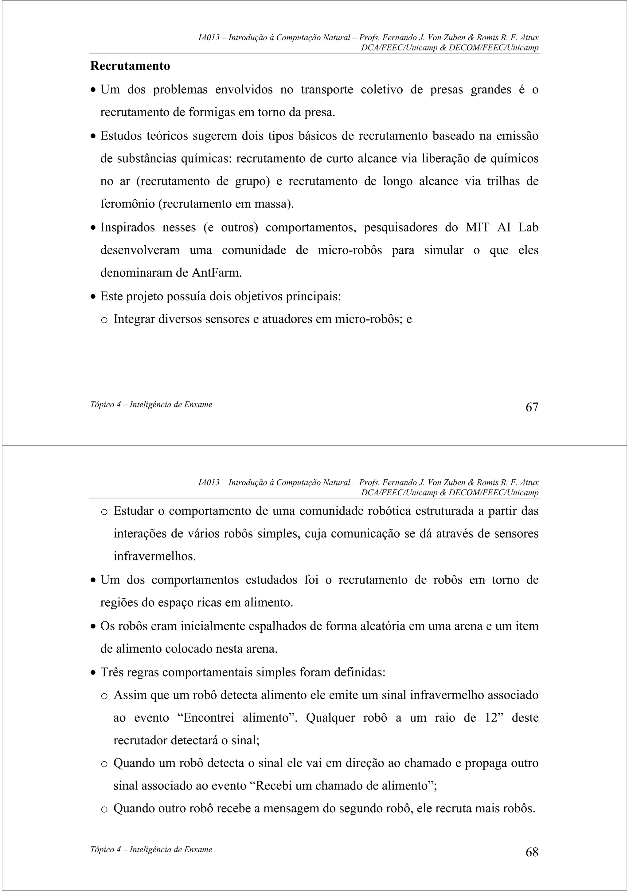 IA013 – Introdução à Computação Natural – Profs. Fernando J. Von Zuben & Romis R. F. Attux
DCA/FEEC/Unicamp & DECOM/FEEC/Unicamp
Tópico 4 – Inteligência de Enxame 67
Recrutamento
• Um dos problemas envolvidos no transporte coletivo de presas grandes é o
recrutamento de formigas em torno da presa.
• Estudos teóricos sugerem dois tipos básicos de recrutamento baseado na emissão
de substâncias químicas: recrutamento de curto alcance via liberação de químicos
no ar (recrutamento de grupo) e recrutamento de longo alcance via trilhas de
feromônio (recrutamento em massa).
• Inspirados nesses (e outros) comportamentos, pesquisadores do MIT AI Lab
desenvolveram uma comunidade de micro-robôs para simular o que eles
denominaram de AntFarm.
• Este projeto possuía dois objetivos principais:
o Integrar diversos sensores e atuadores em micro-robôs; e
IA013 – Introdução à Computação Natural – Profs. Fernando J. Von Zuben & Romis R. F. Attux
DCA/FEEC/Unicamp & DECOM/FEEC/Unicamp
Tópico 4 – Inteligência de Enxame 68
o Estudar o comportamento de uma comunidade robótica estruturada a partir das
interações de vários robôs simples, cuja comunicação se dá através de sensores
infravermelhos.
• Um dos comportamentos estudados foi o recrutamento de robôs em torno de
regiões do espaço ricas em alimento.
• Os robôs eram inicialmente espalhados de forma aleatória em uma arena e um item
de alimento colocado nesta arena.
• Três regras comportamentais simples foram definidas:
o Assim que um robô detecta alimento ele emite um sinal infravermelho associado
ao evento “Encontrei alimento”. Qualquer robô a um raio de 12” deste
recrutador detectará o sinal;
o Quando um robô detecta o sinal ele vai em direção ao chamado e propaga outro
sinal associado ao evento “Recebi um chamado de alimento”;
o Quando outro robô recebe a mensagem do segundo robô, ele recruta mais robôs.
 