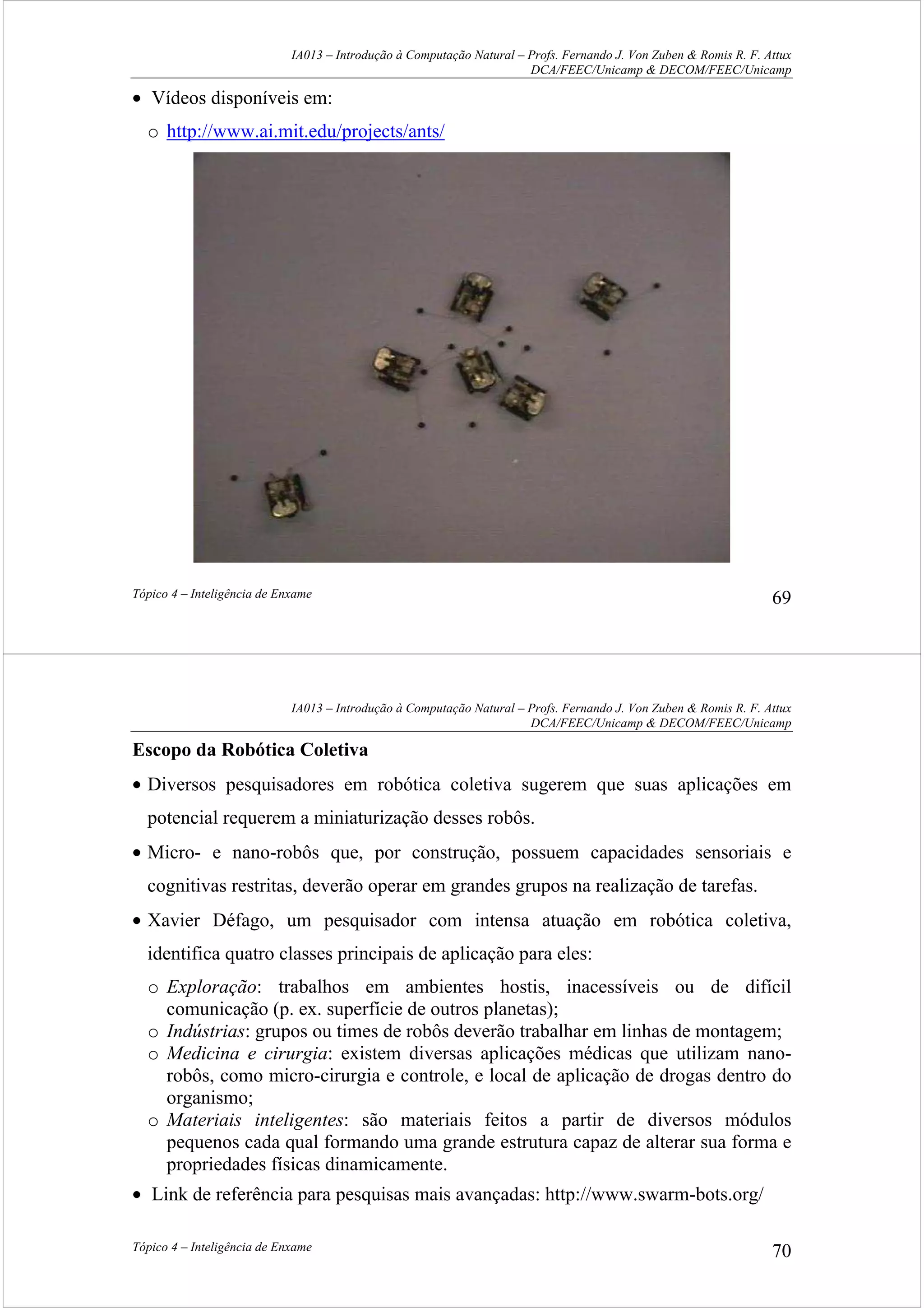 IA013 – Introdução à Computação Natural – Profs. Fernando J. Von Zuben & Romis R. F. Attux
DCA/FEEC/Unicamp & DECOM/FEEC/Unicamp
Tópico 4 – Inteligência de Enxame 69
• Vídeos disponíveis em:
o http://www.ai.mit.edu/projects/ants/
IA013 – Introdução à Computação Natural – Profs. Fernando J. Von Zuben & Romis R. F. Attux
DCA/FEEC/Unicamp & DECOM/FEEC/Unicamp
Tópico 4 – Inteligência de Enxame 70
Escopo da Robótica Coletiva
• Diversos pesquisadores em robótica coletiva sugerem que suas aplicações em
potencial requerem a miniaturização desses robôs.
• Micro- e nano-robôs que, por construção, possuem capacidades sensoriais e
cognitivas restritas, deverão operar em grandes grupos na realização de tarefas.
• Xavier Défago, um pesquisador com intensa atuação em robótica coletiva,
identifica quatro classes principais de aplicação para eles:
o Exploração: trabalhos em ambientes hostis, inacessíveis ou de difícil
comunicação (p. ex. superfície de outros planetas);
o Indústrias: grupos ou times de robôs deverão trabalhar em linhas de montagem;
o Medicina e cirurgia: existem diversas aplicações médicas que utilizam nano-
robôs, como micro-cirurgia e controle, e local de aplicação de drogas dentro do
organismo;
o Materiais inteligentes: são materiais feitos a partir de diversos módulos
pequenos cada qual formando uma grande estrutura capaz de alterar sua forma e
propriedades físicas dinamicamente.
• Link de referência para pesquisas mais avançadas: http://www.swarm-bots.org/
 