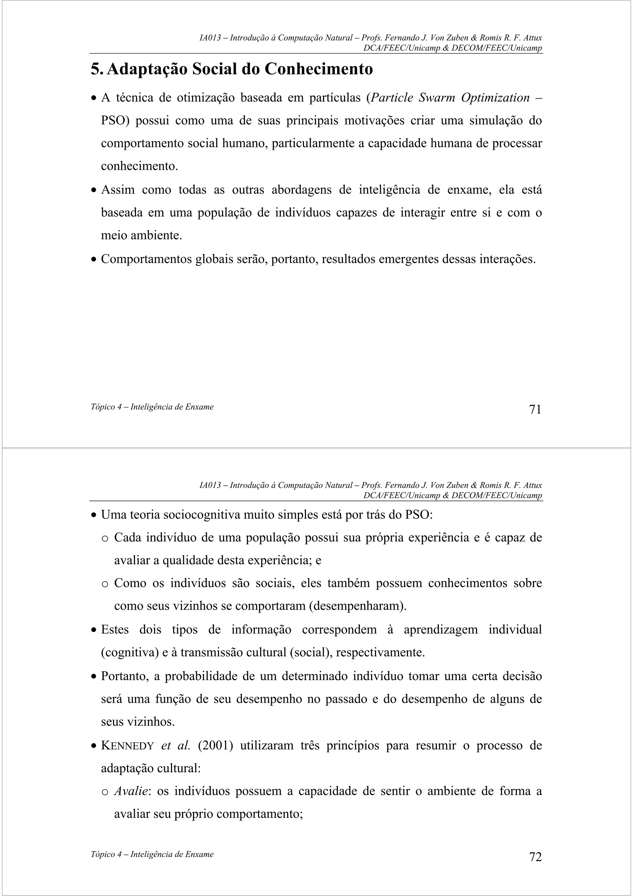 IA013 – Introdução à Computação Natural – Profs. Fernando J. Von Zuben & Romis R. F. Attux
DCA/FEEC/Unicamp & DECOM/FEEC/Unicamp
Tópico 4 – Inteligência de Enxame 71
5.Adaptação Social do Conhecimento
• A técnica de otimização baseada em partículas (Particle Swarm Optimization –
PSO) possui como uma de suas principais motivações criar uma simulação do
comportamento social humano, particularmente a capacidade humana de processar
conhecimento.
• Assim como todas as outras abordagens de inteligência de enxame, ela está
baseada em uma população de indivíduos capazes de interagir entre si e com o
meio ambiente.
• Comportamentos globais serão, portanto, resultados emergentes dessas interações.
IA013 – Introdução à Computação Natural – Profs. Fernando J. Von Zuben & Romis R. F. Attux
DCA/FEEC/Unicamp & DECOM/FEEC/Unicamp
Tópico 4 – Inteligência de Enxame 72
• Uma teoria sociocognitiva muito simples está por trás do PSO:
o Cada indivíduo de uma população possui sua própria experiência e é capaz de
avaliar a qualidade desta experiência; e
o Como os indivíduos são sociais, eles também possuem conhecimentos sobre
como seus vizinhos se comportaram (desempenharam).
• Estes dois tipos de informação correspondem à aprendizagem individual
(cognitiva) e à transmissão cultural (social), respectivamente.
• Portanto, a probabilidade de um determinado indivíduo tomar uma certa decisão
será uma função de seu desempenho no passado e do desempenho de alguns de
seus vizinhos.
• KENNEDY et al. (2001) utilizaram três princípios para resumir o processo de
adaptação cultural:
o Avalie: os indivíduos possuem a capacidade de sentir o ambiente de forma a
avaliar seu próprio comportamento;
 